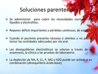 Soluciones parenterales
o Se administran para cubrir las necesidades normales de
líquidos y electrolitos.
o Reponer déficit importantes o pérdidas continuas, de estos.
o Cuando el paciente presenta náuseas o vómitos y no puede
tomar las cantidades adecuadas por vía oral.
o Los desequilibrios electrolíticos se valoran a través de la
anamnesis, la clínica y las pruebas de laboratorio.
o La depleción de NA, K, CL, P, MG y H2O puede ser aislada o en
combinación (desequilibrio ácido-base).
 