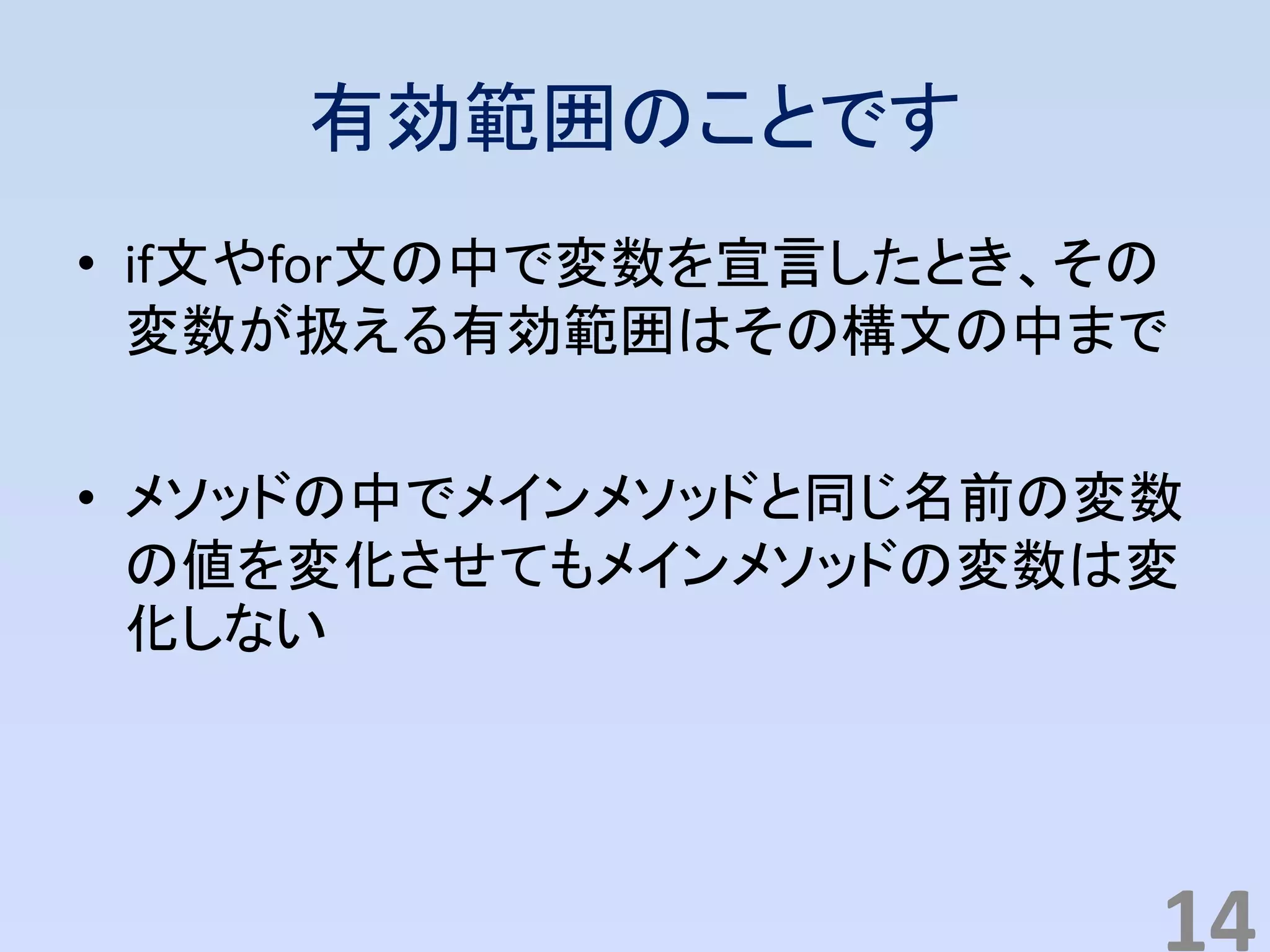 有効範囲のことです
• if文やfor文の中で変数を宣言したとき、その
変数が扱える有効範囲はその構文の中まで
• メソッドの中でメインメソッドと同じ名前の変数
の値を変化させてもメインメソッドの変数は変
化しない
14
 