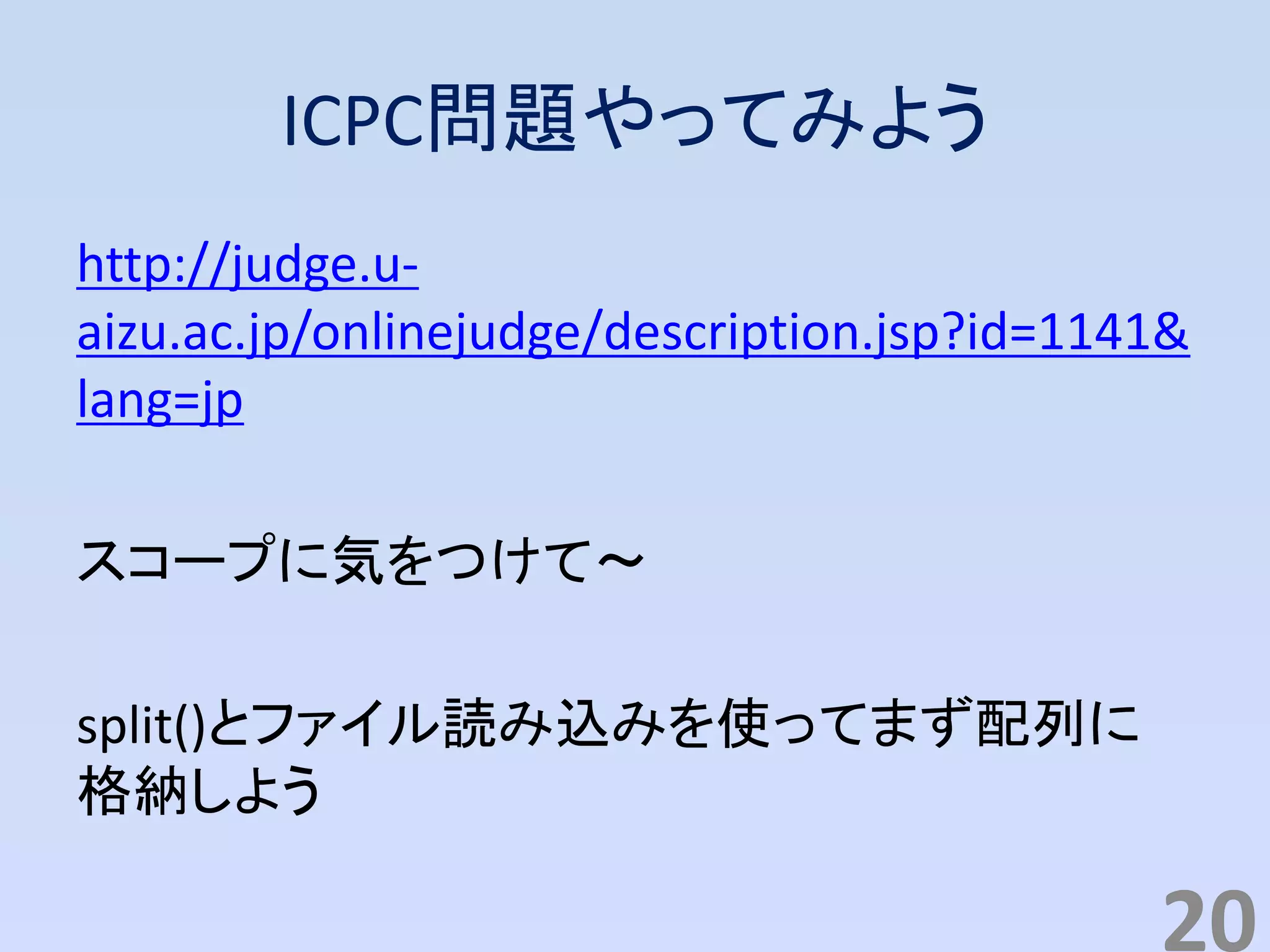 ICPC問題やってみよう
http://judge.u-
aizu.ac.jp/onlinejudge/description.jsp?id=1141&
lang=jp
スコープに気をつけて～
split()とファイル読み込みを使ってまず配列に
格納しよう
20
 