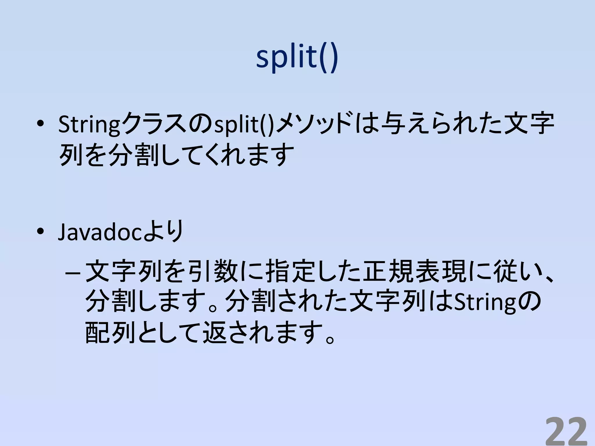 split()
• Stringクラスのsplit()メソッドは与えられた文字
列を分割してくれます
• Javadocより
–文字列を引数に指定した正規表現に従い、
分割します。分割された文字列はStringの
配列として返されます。
22
 