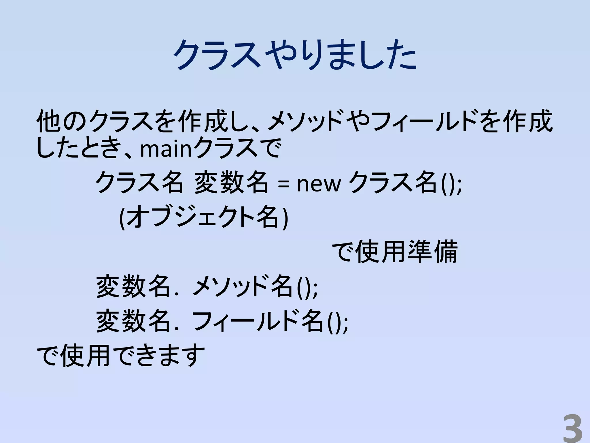 クラスやりました
他のクラスを作成し、メソッドやフィールドを作成
したとき、mainクラスで
クラス名 変数名 = new クラス名();
(オブジェクト名)
で使用準備
変数名. メソッド名();
変数名. フィールド名();
で使用できます
3
 