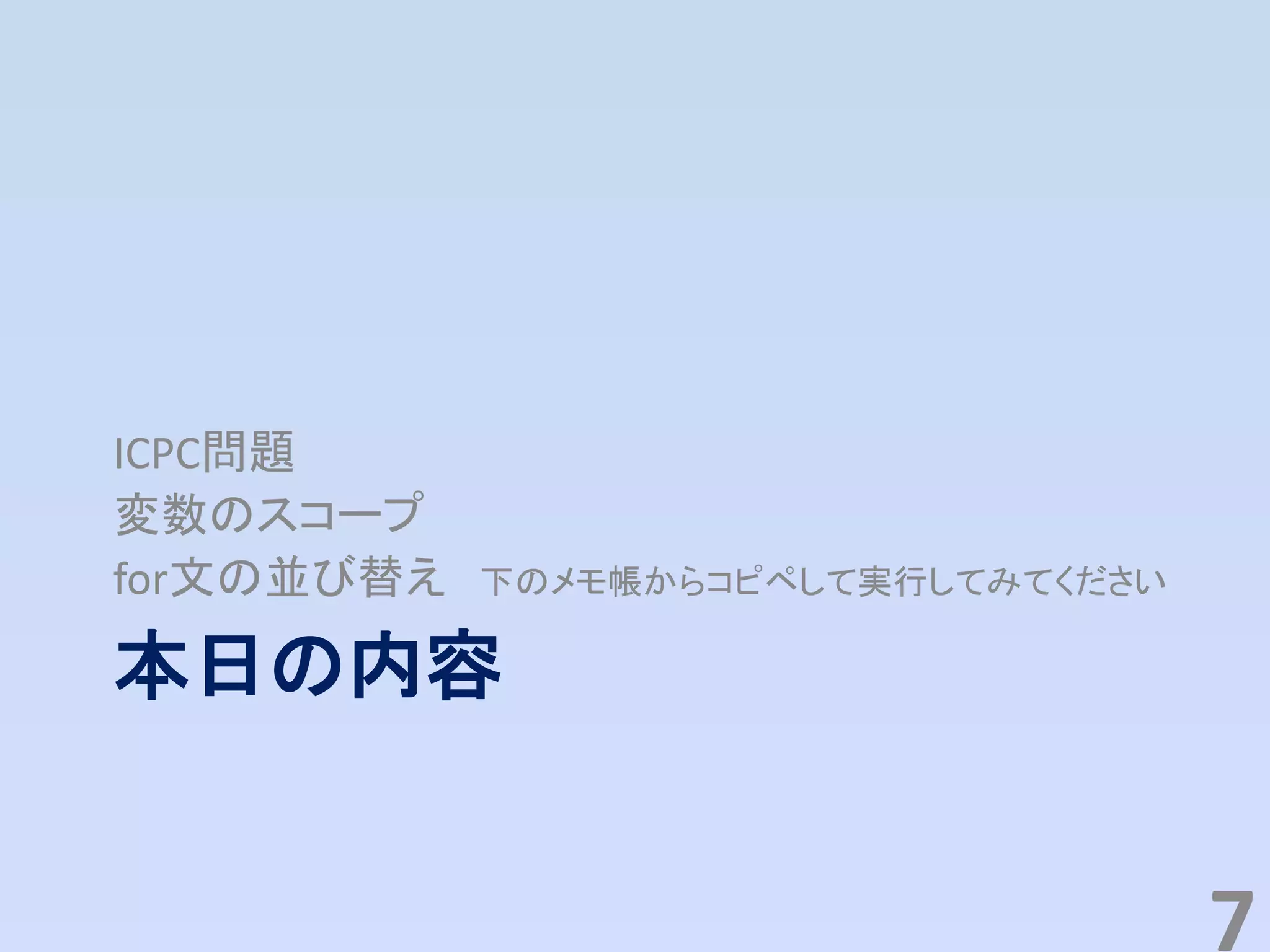 本日の内容
ICPC問題
変数のスコープ
for文の並び替え 下のメモ帳からコピペして実行してみてください
7
 