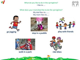 What do you like to do in the springtime?
I like to ….
What does your mom/dad like to do the springtime?
My dad likes to……..
My mom likes to…..
ride bikes
step in a puddle
walk in a park
play with friendsgo jogging
 