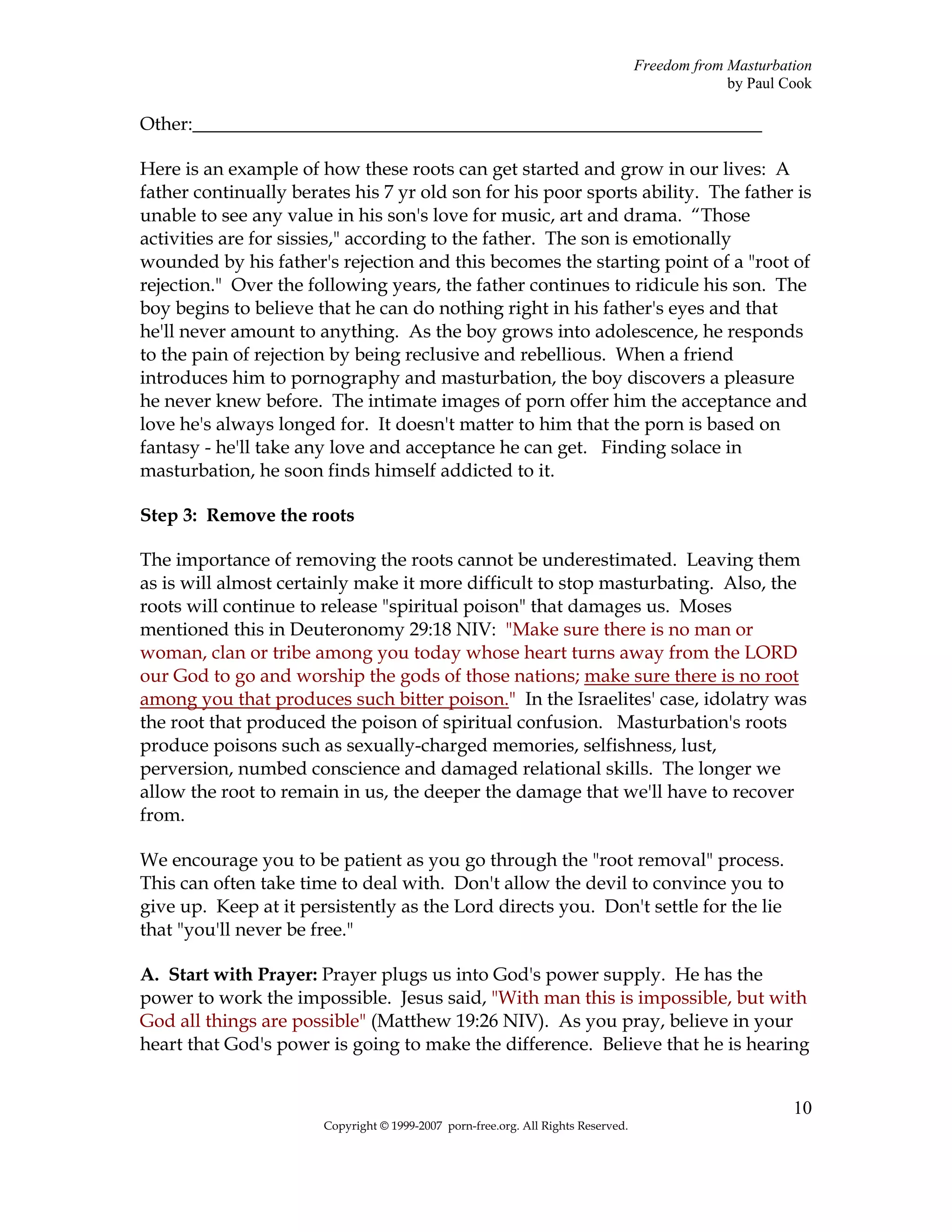 Freedom from Masturbation
                                                                                                by Paul Cook

Other:_____________________________________________________________

Here is an example of how these roots can get started and grow in our lives: A
father continually berates his 7 yr old son for his poor sports ability. The father is
unable to see any value in his son's love for music, art and drama. “Those
activities are for sissies," according to the father. The son is emotionally
wounded by his father's rejection and this becomes the starting point of a "root of
rejection." Over the following years, the father continues to ridicule his son. The
boy begins to believe that he can do nothing right in his father's eyes and that
he'll never amount to anything. As the boy grows into adolescence, he responds
to the pain of rejection by being reclusive and rebellious. When a friend
introduces him to pornography and masturbation, the boy discovers a pleasure
he never knew before. The intimate images of porn offer him the acceptance and
love he's always longed for. It doesn't matter to him that the porn is based on
fantasy - he'll take any love and acceptance he can get. Finding solace in
masturbation, he soon finds himself addicted to it.

Step 3: Remove the roots

The importance of removing the roots cannot be underestimated. Leaving them
as is will almost certainly make it more difficult to stop masturbating. Also, the
roots will continue to release "spiritual poison" that damages us. Moses
mentioned this in Deuteronomy 29:18 NIV: "Make sure there is no man or
woman, clan or tribe among you today whose heart turns away from the LORD
our God to go and worship the gods of those nations; make sure there is no root
among you that produces such bitter poison." In the Israelites' case, idolatry was
the root that produced the poison of spiritual confusion. Masturbation's roots
produce poisons such as sexually-charged memories, selfishness, lust,
perversion, numbed conscience and damaged relational skills. The longer we
allow the root to remain in us, the deeper the damage that we'll have to recover
from.

We encourage you to be patient as you go through the "root removal" process.
This can often take time to deal with. Don't allow the devil to convince you to
give up. Keep at it persistently as the Lord directs you. Don't settle for the lie
that "you'll never be free."

A. Start with Prayer: Prayer plugs us into God's power supply. He has the
power to work the impossible. Jesus said, "With man this is impossible, but with
God all things are possible" (Matthew 19:26 NIV). As you pray, believe in your
heart that God's power is going to make the difference. Believe that he is hearing


                                                                                                         10
                       Copyright © 1999-2007 porn-free.org. All Rights Reserved.
 