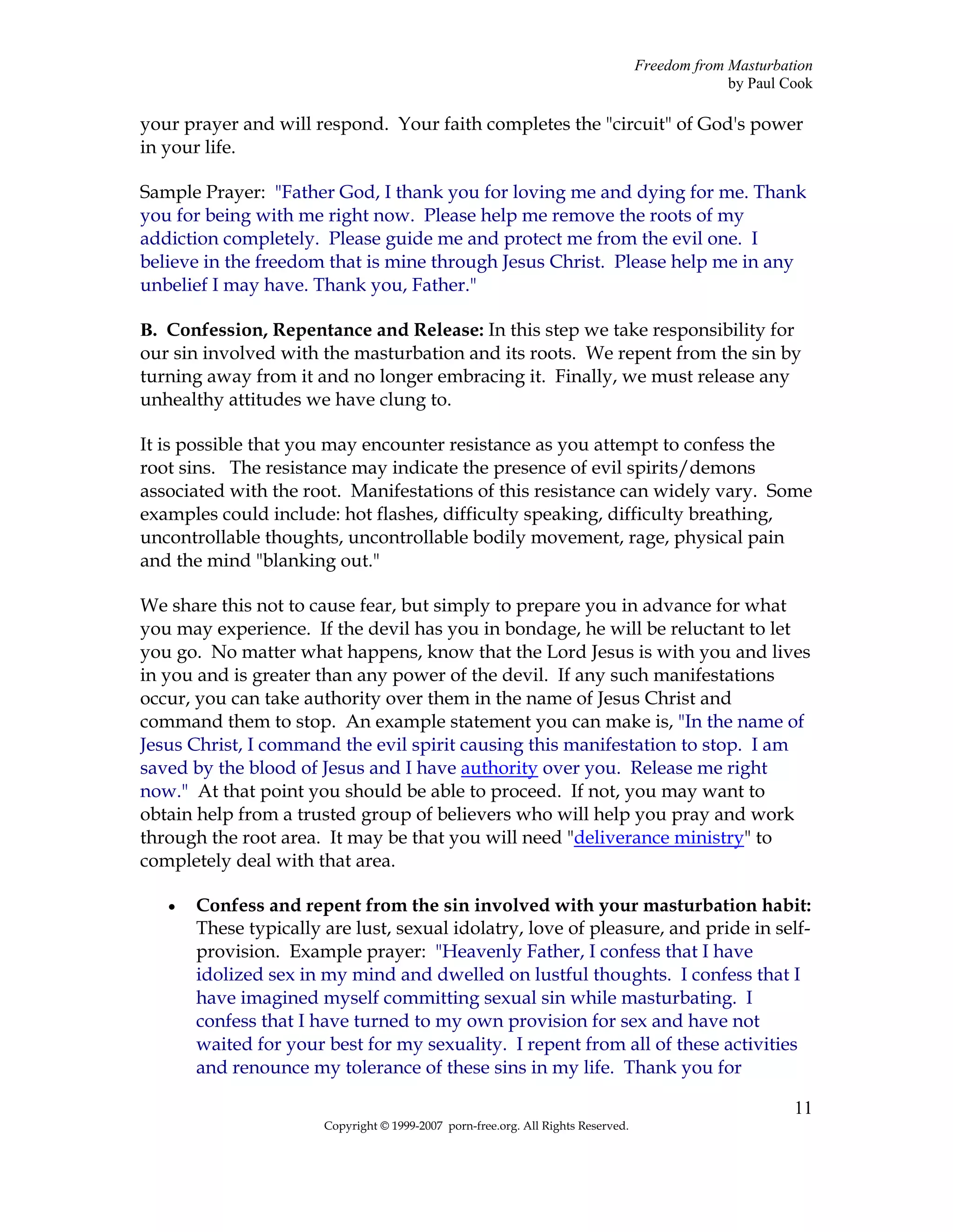 Freedom from Masturbation
                                                                                                by Paul Cook

your prayer and will respond. Your faith completes the "circuit" of God's power
in your life.

Sample Prayer: "Father God, I thank you for loving me and dying for me. Thank
you for being with me right now. Please help me remove the roots of my
addiction completely. Please guide me and protect me from the evil one. I
believe in the freedom that is mine through Jesus Christ. Please help me in any
unbelief I may have. Thank you, Father."

B. Confession, Repentance and Release: In this step we take responsibility for
our sin involved with the masturbation and its roots. We repent from the sin by
turning away from it and no longer embracing it. Finally, we must release any
unhealthy attitudes we have clung to.

It is possible that you may encounter resistance as you attempt to confess the
root sins. The resistance may indicate the presence of evil spirits/demons
associated with the root. Manifestations of this resistance can widely vary. Some
examples could include: hot flashes, difficulty speaking, difficulty breathing,
uncontrollable thoughts, uncontrollable bodily movement, rage, physical pain
and the mind "blanking out."

We share this not to cause fear, but simply to prepare you in advance for what
you may experience. If the devil has you in bondage, he will be reluctant to let
you go. No matter what happens, know that the Lord Jesus is with you and lives
in you and is greater than any power of the devil. If any such manifestations
occur, you can take authority over them in the name of Jesus Christ and
command them to stop. An example statement you can make is, "In the name of
Jesus Christ, I command the evil spirit causing this manifestation to stop. I am
saved by the blood of Jesus and I have authority over you. Release me right
now." At that point you should be able to proceed. If not, you may want to
obtain help from a trusted group of believers who will help you pray and work
through the root area. It may be that you will need "deliverance ministry" to
completely deal with that area.

   •   Confess and repent from the sin involved with your masturbation habit:
       These typically are lust, sexual idolatry, love of pleasure, and pride in self-
       provision. Example prayer: "Heavenly Father, I confess that I have
       idolized sex in my mind and dwelled on lustful thoughts. I confess that I
       have imagined myself committing sexual sin while masturbating. I
       confess that I have turned to my own provision for sex and have not
       waited for your best for my sexuality. I repent from all of these activities
       and renounce my tolerance of these sins in my life. Thank you for

                                                                                                         11
                       Copyright © 1999-2007 porn-free.org. All Rights Reserved.
 