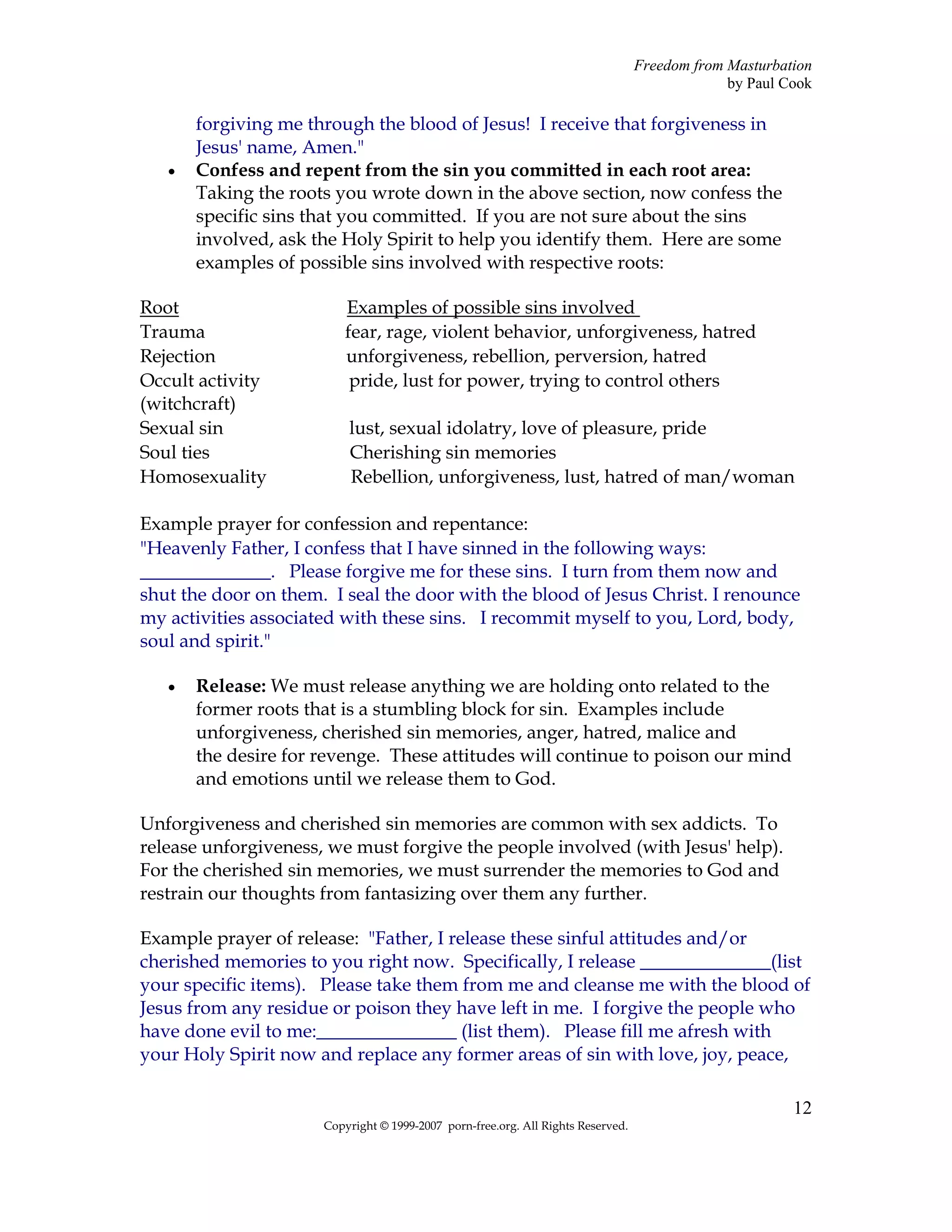 Freedom from Masturbation
                                                                                               by Paul Cook

       forgiving me through the blood of Jesus! I receive that forgiveness in
       Jesus' name, Amen."
   •   Confess and repent from the sin you committed in each root area:
       Taking the roots you wrote down in the above section, now confess the
       specific sins that you committed. If you are not sure about the sins
       involved, ask the Holy Spirit to help you identify them. Here are some
       examples of possible sins involved with respective roots:

Root                      Examples of possible sins involved
Trauma                    fear, rage, violent behavior, unforgiveness, hatred
Rejection                 unforgiveness, rebellion, perversion, hatred
Occult activity            pride, lust for power, trying to control others
(witchcraft)
Sexual sin                lust, sexual idolatry, love of pleasure, pride
Soul ties                 Cherishing sin memories
Homosexuality             Rebellion, unforgiveness, lust, hatred of man/woman

Example prayer for confession and repentance:
"Heavenly Father, I confess that I have sinned in the following ways:
______________. Please forgive me for these sins. I turn from them now and
shut the door on them. I seal the door with the blood of Jesus Christ. I renounce
my activities associated with these sins. I recommit myself to you, Lord, body,
soul and spirit."

   •   Release: We must release anything we are holding onto related to the
       former roots that is a stumbling block for sin. Examples include
       unforgiveness, cherished sin memories, anger, hatred, malice and
       the desire for revenge. These attitudes will continue to poison our mind
       and emotions until we release them to God.

Unforgiveness and cherished sin memories are common with sex addicts. To
release unforgiveness, we must forgive the people involved (with Jesus' help).
For the cherished sin memories, we must surrender the memories to God and
restrain our thoughts from fantasizing over them any further.

Example prayer of release: "Father, I release these sinful attitudes and/or
cherished memories to you right now. Specifically, I release ______________(list
your specific items). Please take them from me and cleanse me with the blood of
Jesus from any residue or poison they have left in me. I forgive the people who
have done evil to me:_______________ (list them). Please fill me afresh with
your Holy Spirit now and replace any former areas of sin with love, joy, peace,

                                                                                                        12
                      Copyright © 1999-2007 porn-free.org. All Rights Reserved.
 
