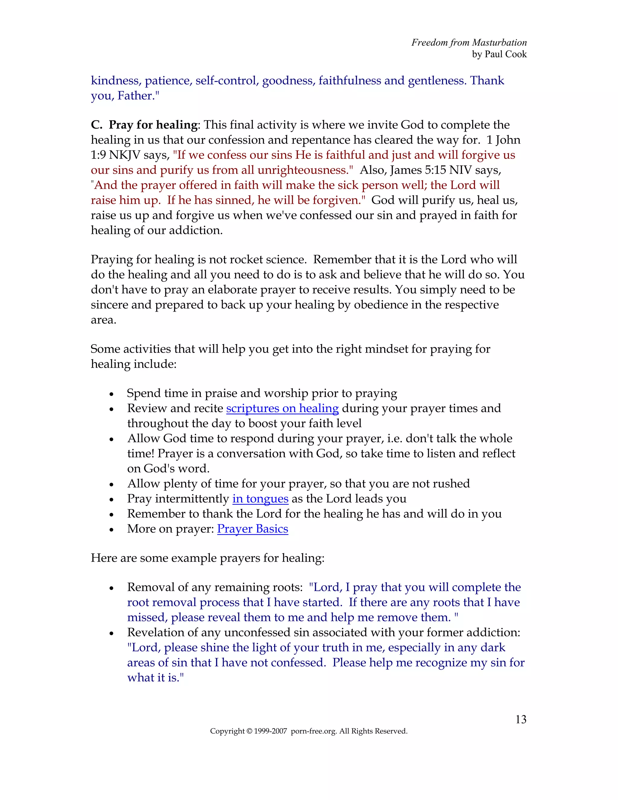 Freedom from Masturbation
                                                                                                by Paul Cook

kindness, patience, self-control, goodness, faithfulness and gentleness. Thank
you, Father."

C. Pray for healing: This final activity is where we invite God to complete the
healing in us that our confession and repentance has cleared the way for. 1 John
1:9 NKJV says, "If we confess our sins He is faithful and just and will forgive us
our sins and purify us from all unrighteousness." Also, James 5:15 NIV says,
"And the prayer offered in faith will make the sick person well; the Lord will

raise him up. If he has sinned, he will be forgiven." God will purify us, heal us,
raise us up and forgive us when we've confessed our sin and prayed in faith for
healing of our addiction.

Praying for healing is not rocket science. Remember that it is the Lord who will
do the healing and all you need to do is to ask and believe that he will do so. You
don't have to pray an elaborate prayer to receive results. You simply need to be
sincere and prepared to back up your healing by obedience in the respective
area.

Some activities that will help you get into the right mindset for praying for
healing include:

   •   Spend time in praise and worship prior to praying
   •   Review and recite scriptures on healing during your prayer times and
       throughout the day to boost your faith level
   •   Allow God time to respond during your prayer, i.e. don't talk the whole
       time! Prayer is a conversation with God, so take time to listen and reflect
       on God's word.
   •   Allow plenty of time for your prayer, so that you are not rushed
   •   Pray intermittently in tongues as the Lord leads you
   •   Remember to thank the Lord for the healing he has and will do in you
   •   More on prayer: Prayer Basics

Here are some example prayers for healing:

   •   Removal of any remaining roots: "Lord, I pray that you will complete the
       root removal process that I have started. If there are any roots that I have
       missed, please reveal them to me and help me remove them. "
   •   Revelation of any unconfessed sin associated with your former addiction:
       "Lord, please shine the light of your truth in me, especially in any dark
       areas of sin that I have not confessed. Please help me recognize my sin for
       what it is."


                                                                                                         13
                       Copyright © 1999-2007 porn-free.org. All Rights Reserved.
 