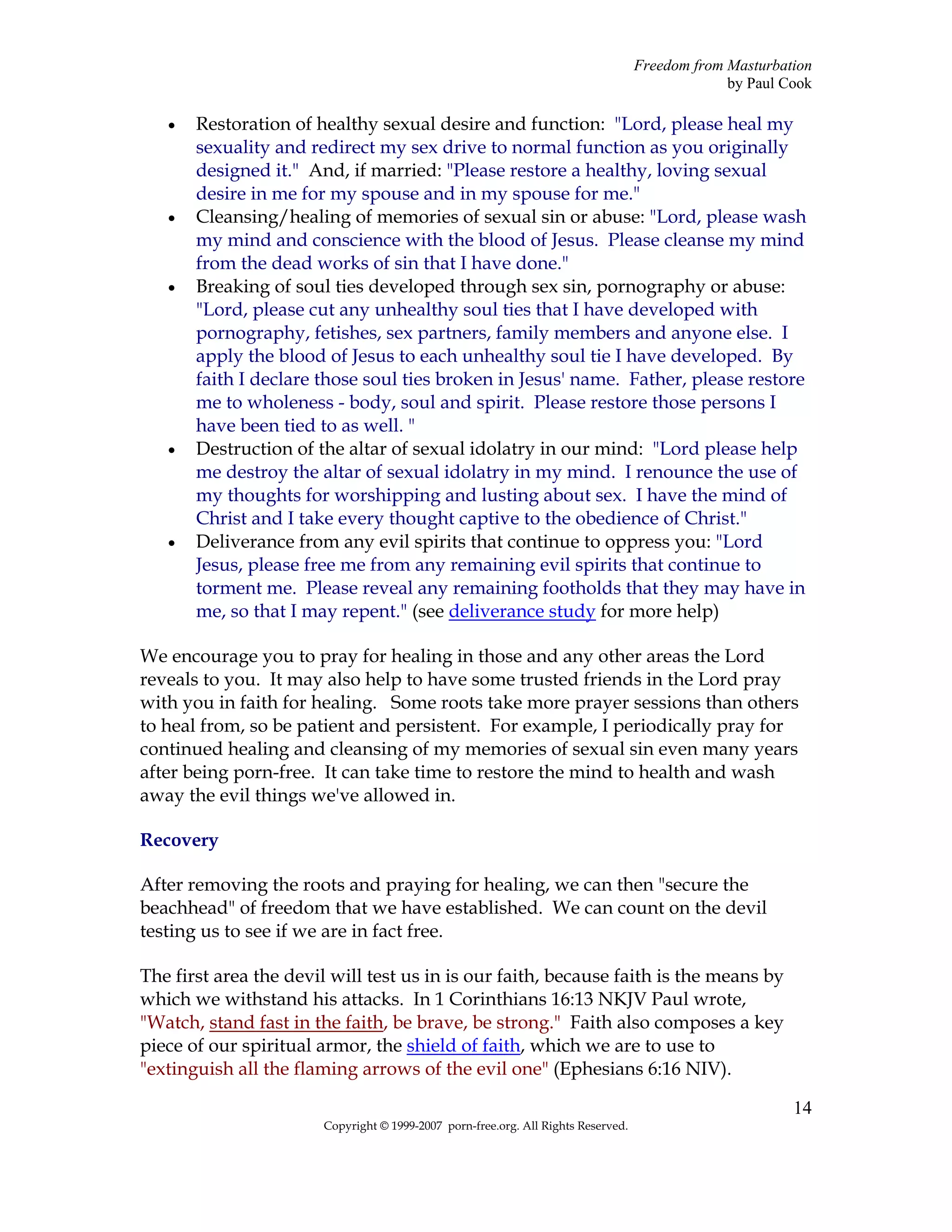 Freedom from Masturbation
                                                                                                by Paul Cook

   •   Restoration of healthy sexual desire and function: "Lord, please heal my
       sexuality and redirect my sex drive to normal function as you originally
       designed it." And, if married: "Please restore a healthy, loving sexual
       desire in me for my spouse and in my spouse for me."
   •   Cleansing/healing of memories of sexual sin or abuse: "Lord, please wash
       my mind and conscience with the blood of Jesus. Please cleanse my mind
       from the dead works of sin that I have done."
   •   Breaking of soul ties developed through sex sin, pornography or abuse:
       "Lord, please cut any unhealthy soul ties that I have developed with
       pornography, fetishes, sex partners, family members and anyone else. I
       apply the blood of Jesus to each unhealthy soul tie I have developed. By
       faith I declare those soul ties broken in Jesus' name. Father, please restore
       me to wholeness - body, soul and spirit. Please restore those persons I
       have been tied to as well. "
   •   Destruction of the altar of sexual idolatry in our mind: "Lord please help
       me destroy the altar of sexual idolatry in my mind. I renounce the use of
       my thoughts for worshipping and lusting about sex. I have the mind of
       Christ and I take every thought captive to the obedience of Christ."
   •   Deliverance from any evil spirits that continue to oppress you: "Lord
       Jesus, please free me from any remaining evil spirits that continue to
       torment me. Please reveal any remaining footholds that they may have in
       me, so that I may repent." (see deliverance study for more help)

We encourage you to pray for healing in those and any other areas the Lord
reveals to you. It may also help to have some trusted friends in the Lord pray
with you in faith for healing. Some roots take more prayer sessions than others
to heal from, so be patient and persistent. For example, I periodically pray for
continued healing and cleansing of my memories of sexual sin even many years
after being porn-free. It can take time to restore the mind to health and wash
away the evil things we've allowed in.

Recovery

After removing the roots and praying for healing, we can then "secure the
beachhead" of freedom that we have established. We can count on the devil
testing us to see if we are in fact free.

The first area the devil will test us in is our faith, because faith is the means by
which we withstand his attacks. In 1 Corinthians 16:13 NKJV Paul wrote,
"Watch, stand fast in the faith, be brave, be strong." Faith also composes a key
piece of our spiritual armor, the shield of faith, which we are to use to
"extinguish all the flaming arrows of the evil one" (Ephesians 6:16 NIV).

                                                                                                         14
                       Copyright © 1999-2007 porn-free.org. All Rights Reserved.
 