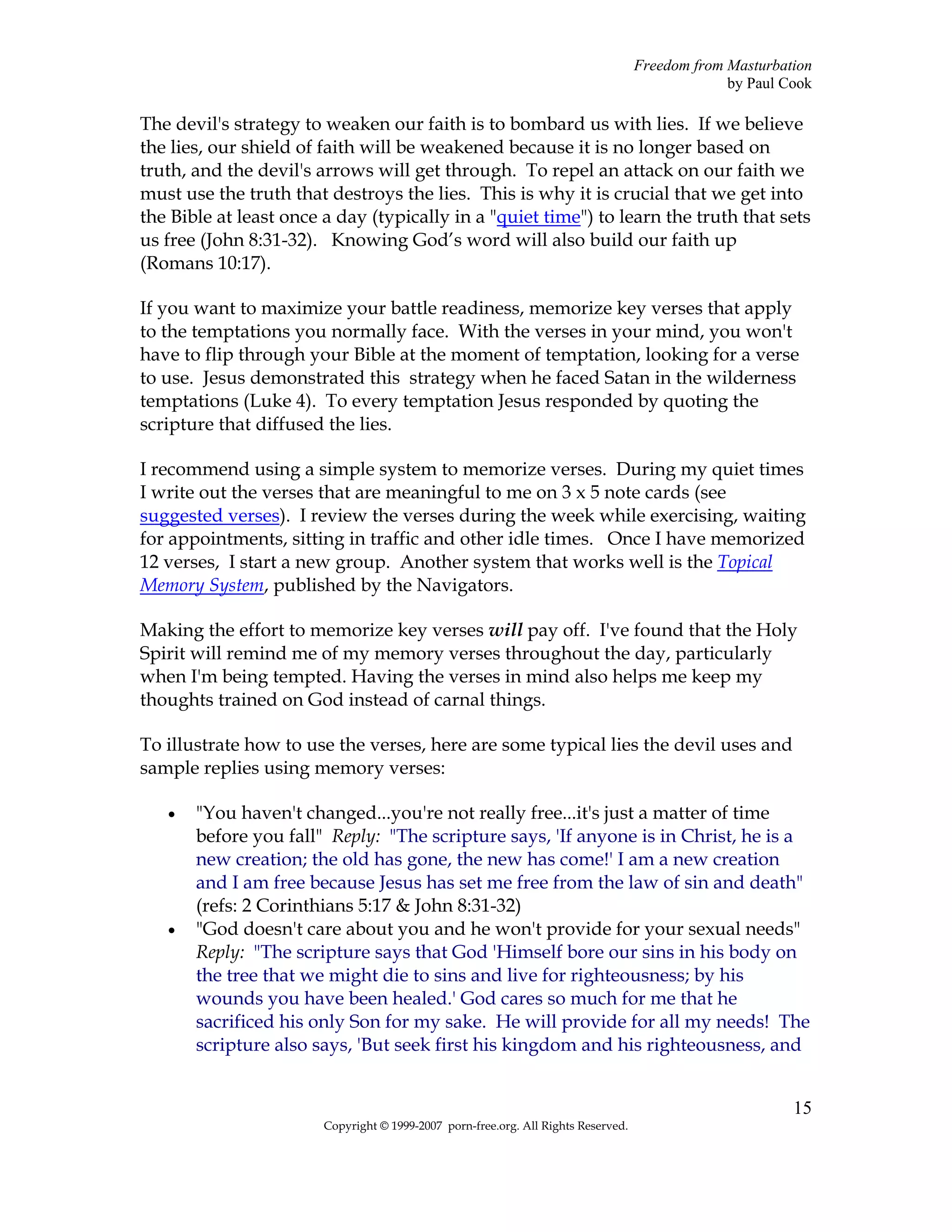 Freedom from Masturbation
                                                                                                 by Paul Cook

The devil's strategy to weaken our faith is to bombard us with lies. If we believe
the lies, our shield of faith will be weakened because it is no longer based on
truth, and the devil's arrows will get through. To repel an attack on our faith we
must use the truth that destroys the lies. This is why it is crucial that we get into
the Bible at least once a day (typically in a "quiet time") to learn the truth that sets
us free (John 8:31-32). Knowing God’s word will also build our faith up
(Romans 10:17).

If you want to maximize your battle readiness, memorize key verses that apply
to the temptations you normally face. With the verses in your mind, you won't
have to flip through your Bible at the moment of temptation, looking for a verse
to use. Jesus demonstrated this strategy when he faced Satan in the wilderness
temptations (Luke 4). To every temptation Jesus responded by quoting the
scripture that diffused the lies.

I recommend using a simple system to memorize verses. During my quiet times
I write out the verses that are meaningful to me on 3 x 5 note cards (see
suggested verses). I review the verses during the week while exercising, waiting
for appointments, sitting in traffic and other idle times. Once I have memorized
12 verses, I start a new group. Another system that works well is the Topical
Memory System, published by the Navigators.

Making the effort to memorize key verses will pay off. I've found that the Holy
Spirit will remind me of my memory verses throughout the day, particularly
when I'm being tempted. Having the verses in mind also helps me keep my
thoughts trained on God instead of carnal things.

To illustrate how to use the verses, here are some typical lies the devil uses and
sample replies using memory verses:

   •   "You haven't changed...you're not really free...it's just a matter of time
       before you fall" Reply: "The scripture says, 'If anyone is in Christ, he is a
       new creation; the old has gone, the new has come!' I am a new creation
       and I am free because Jesus has set me free from the law of sin and death"
       (refs: 2 Corinthians 5:17 & John 8:31-32)
   •   "God doesn't care about you and he won't provide for your sexual needs"
       Reply: "The scripture says that God 'Himself bore our sins in his body on
       the tree that we might die to sins and live for righteousness; by his
       wounds you have been healed.' God cares so much for me that he
       sacrificed his only Son for my sake. He will provide for all my needs! The
       scripture also says, 'But seek first his kingdom and his righteousness, and


                                                                                                          15
                        Copyright © 1999-2007 porn-free.org. All Rights Reserved.
 