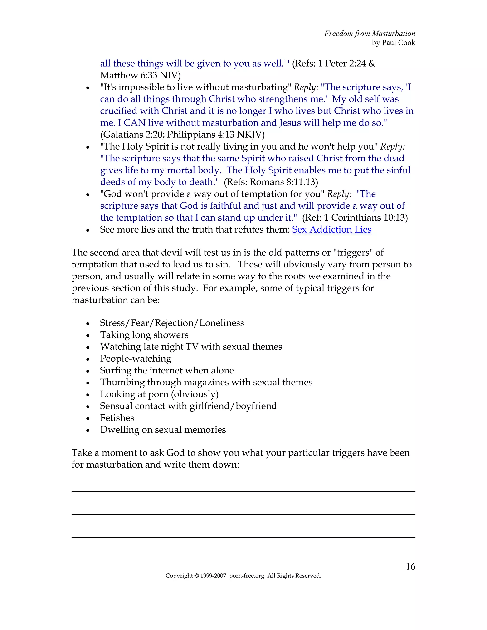 Freedom from Masturbation
                                                                                                by Paul Cook

       all these things will be given to you as well.'" (Refs: 1 Peter 2:24 &
       Matthew 6:33 NIV)
   •   "It's impossible to live without masturbating" Reply: "The scripture says, 'I
       can do all things through Christ who strengthens me.' My old self was
       crucified with Christ and it is no longer I who lives but Christ who lives in
       me. I CAN live without masturbation and Jesus will help me do so."
       (Galatians 2:20; Philippians 4:13 NKJV)
   •   "The Holy Spirit is not really living in you and he won't help you" Reply:
       "The scripture says that the same Spirit who raised Christ from the dead
       gives life to my mortal body. The Holy Spirit enables me to put the sinful
       deeds of my body to death." (Refs: Romans 8:11,13)
   •   "God won't provide a way out of temptation for you" Reply: "The
       scripture says that God is faithful and just and will provide a way out of
       the temptation so that I can stand up under it." (Ref: 1 Corinthians 10:13)
   •   See more lies and the truth that refutes them: Sex Addiction Lies

The second area that devil will test us in is the old patterns or "triggers" of
temptation that used to lead us to sin. These will obviously vary from person to
person, and usually will relate in some way to the roots we examined in the
previous section of this study. For example, some of typical triggers for
masturbation can be:

   •   Stress/Fear/Rejection/Loneliness
   •   Taking long showers
   •   Watching late night TV with sexual themes
   •   People-watching
   •   Surfing the internet when alone
   •   Thumbing through magazines with sexual themes
   •   Looking at porn (obviously)
   •   Sensual contact with girlfriend/boyfriend
   •   Fetishes
   •   Dwelling on sexual memories

Take a moment to ask God to show you what your particular triggers have been
for masturbation and write them down:

________________________________________________________________________

________________________________________________________________________

________________________________________________________________________


                                                                                                         16
                       Copyright © 1999-2007 porn-free.org. All Rights Reserved.
 