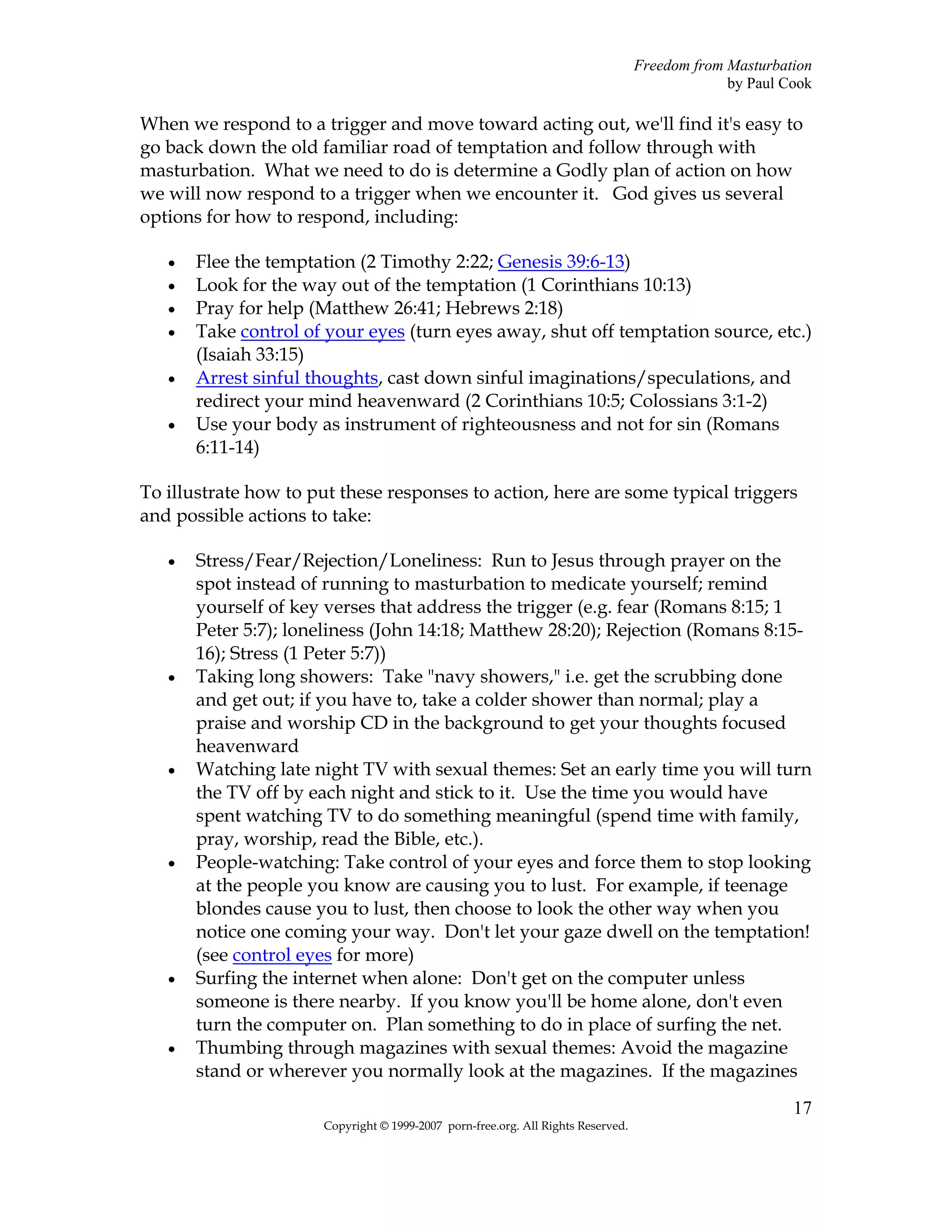 Freedom from Masturbation
                                                                                               by Paul Cook

When we respond to a trigger and move toward acting out, we'll find it's easy to
go back down the old familiar road of temptation and follow through with
masturbation. What we need to do is determine a Godly plan of action on how
we will now respond to a trigger when we encounter it. God gives us several
options for how to respond, including:

   •   Flee the temptation (2 Timothy 2:22; Genesis 39:6-13)
   •   Look for the way out of the temptation (1 Corinthians 10:13)
   •   Pray for help (Matthew 26:41; Hebrews 2:18)
   •   Take control of your eyes (turn eyes away, shut off temptation source, etc.)
       (Isaiah 33:15)
   •   Arrest sinful thoughts, cast down sinful imaginations/speculations, and
       redirect your mind heavenward (2 Corinthians 10:5; Colossians 3:1-2)
   •   Use your body as instrument of righteousness and not for sin (Romans
       6:11-14)

To illustrate how to put these responses to action, here are some typical triggers
and possible actions to take:

   •   Stress/Fear/Rejection/Loneliness: Run to Jesus through prayer on the
       spot instead of running to masturbation to medicate yourself; remind
       yourself of key verses that address the trigger (e.g. fear (Romans 8:15; 1
       Peter 5:7); loneliness (John 14:18; Matthew 28:20); Rejection (Romans 8:15-
       16); Stress (1 Peter 5:7))
   •   Taking long showers: Take "navy showers," i.e. get the scrubbing done
       and get out; if you have to, take a colder shower than normal; play a
       praise and worship CD in the background to get your thoughts focused
       heavenward
   •   Watching late night TV with sexual themes: Set an early time you will turn
       the TV off by each night and stick to it. Use the time you would have
       spent watching TV to do something meaningful (spend time with family,
       pray, worship, read the Bible, etc.).
   •   People-watching: Take control of your eyes and force them to stop looking
       at the people you know are causing you to lust. For example, if teenage
       blondes cause you to lust, then choose to look the other way when you
       notice one coming your way. Don't let your gaze dwell on the temptation!
       (see control eyes for more)
   •   Surfing the internet when alone: Don't get on the computer unless
       someone is there nearby. If you know you'll be home alone, don't even
       turn the computer on. Plan something to do in place of surfing the net.
   •   Thumbing through magazines with sexual themes: Avoid the magazine
       stand or wherever you normally look at the magazines. If the magazines
                                                                                                        17
                      Copyright © 1999-2007 porn-free.org. All Rights Reserved.
 