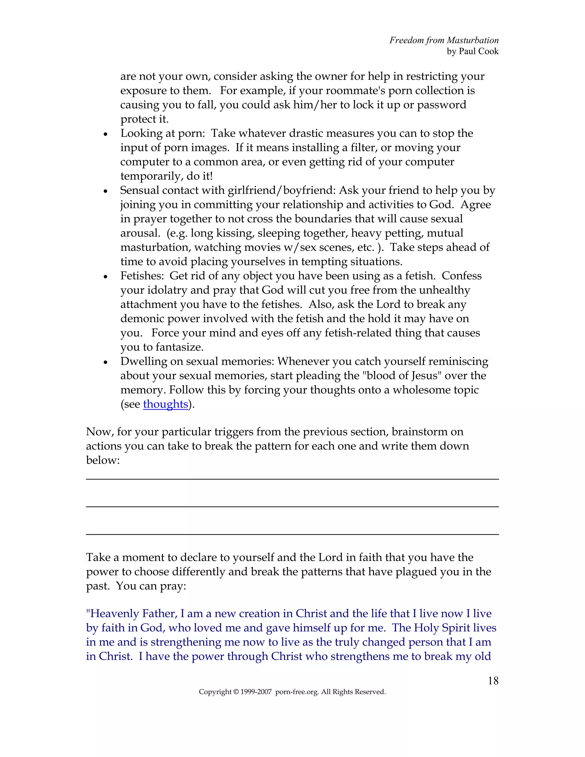 Freedom from Masturbation
                                                                                               by Paul Cook

       are not your own, consider asking the owner for help in restricting your
       exposure to them. For example, if your roommate's porn collection is
       causing you to fall, you could ask him/her to lock it up or password
       protect it.
   •   Looking at porn: Take whatever drastic measures you can to stop the
       input of porn images. If it means installing a filter, or moving your
       computer to a common area, or even getting rid of your computer
       temporarily, do it!
   •   Sensual contact with girlfriend/boyfriend: Ask your friend to help you by
       joining you in committing your relationship and activities to God. Agree
       in prayer together to not cross the boundaries that will cause sexual
       arousal. (e.g. long kissing, sleeping together, heavy petting, mutual
       masturbation, watching movies w/sex scenes, etc. ). Take steps ahead of
       time to avoid placing yourselves in tempting situations.
   •   Fetishes: Get rid of any object you have been using as a fetish. Confess
       your idolatry and pray that God will cut you free from the unhealthy
       attachment you have to the fetishes. Also, ask the Lord to break any
       demonic power involved with the fetish and the hold it may have on
       you. Force your mind and eyes off any fetish-related thing that causes
       you to fantasize.
   •   Dwelling on sexual memories: Whenever you catch yourself reminiscing
       about your sexual memories, start pleading the "blood of Jesus" over the
       memory. Follow this by forcing your thoughts onto a wholesome topic
       (see thoughts).

Now, for your particular triggers from the previous section, brainstorm on
actions you can take to break the pattern for each one and write them down
below:
________________________________________________________________________

________________________________________________________________________

________________________________________________________________________

Take a moment to declare to yourself and the Lord in faith that you have the
power to choose differently and break the patterns that have plagued you in the
past. You can pray:

"Heavenly Father, I am a new creation in Christ and the life that I live now I live
by faith in God, who loved me and gave himself up for me. The Holy Spirit lives
in me and is strengthening me now to live as the truly changed person that I am
in Christ. I have the power through Christ who strengthens me to break my old

                                                                                                        18
                      Copyright © 1999-2007 porn-free.org. All Rights Reserved.
 