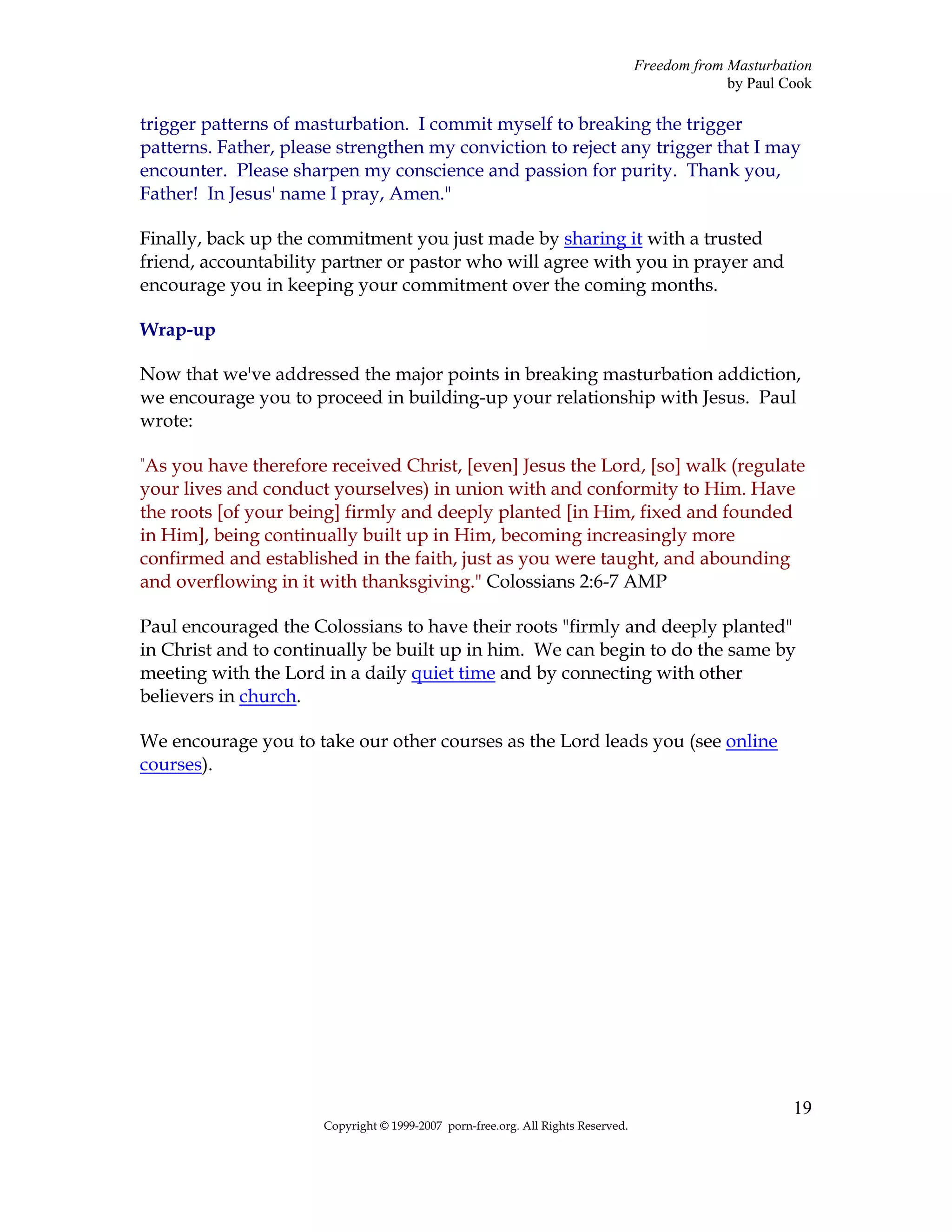 Freedom from Masturbation
                                                                                               by Paul Cook

trigger patterns of masturbation. I commit myself to breaking the trigger
patterns. Father, please strengthen my conviction to reject any trigger that I may
encounter. Please sharpen my conscience and passion for purity. Thank you,
Father! In Jesus' name I pray, Amen."

Finally, back up the commitment you just made by sharing it with a trusted
friend, accountability partner or pastor who will agree with you in prayer and
encourage you in keeping your commitment over the coming months.

Wrap-up

Now that we've addressed the major points in breaking masturbation addiction,
we encourage you to proceed in building-up your relationship with Jesus. Paul
wrote:

"As you have therefore received Christ, [even] Jesus the Lord, [so] walk (regulate
your lives and conduct yourselves) in union with and conformity to Him. Have
the roots [of your being] firmly and deeply planted [in Him, fixed and founded
in Him], being continually built up in Him, becoming increasingly more
confirmed and established in the faith, just as you were taught, and abounding
and overflowing in it with thanksgiving." Colossians 2:6-7 AMP

Paul encouraged the Colossians to have their roots "firmly and deeply planted"
in Christ and to continually be built up in him. We can begin to do the same by
meeting with the Lord in a daily quiet time and by connecting with other
believers in church.

We encourage you to take our other courses as the Lord leads you (see online
courses).




                                                                                                        19
                      Copyright © 1999-2007 porn-free.org. All Rights Reserved.
 