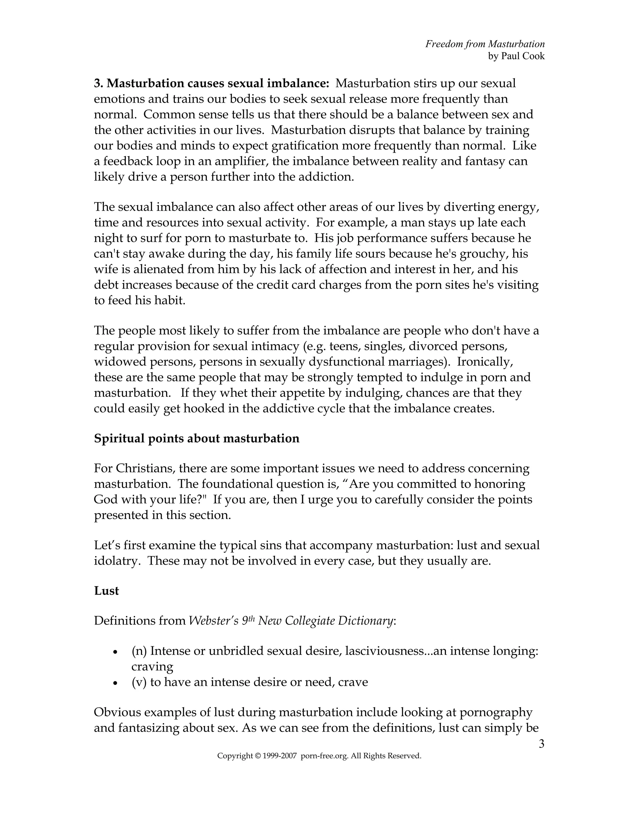 Freedom from Masturbation
                                                                                                by Paul Cook

3. Masturbation causes sexual imbalance: Masturbation stirs up our sexual
emotions and trains our bodies to seek sexual release more frequently than
normal. Common sense tells us that there should be a balance between sex and
the other activities in our lives. Masturbation disrupts that balance by training
our bodies and minds to expect gratification more frequently than normal. Like
a feedback loop in an amplifier, the imbalance between reality and fantasy can
likely drive a person further into the addiction.

The sexual imbalance can also affect other areas of our lives by diverting energy,
time and resources into sexual activity. For example, a man stays up late each
night to surf for porn to masturbate to. His job performance suffers because he
can't stay awake during the day, his family life sours because he's grouchy, his
wife is alienated from him by his lack of affection and interest in her, and his
debt increases because of the credit card charges from the porn sites he's visiting
to feed his habit.

The people most likely to suffer from the imbalance are people who don't have a
regular provision for sexual intimacy (e.g. teens, singles, divorced persons,
widowed persons, persons in sexually dysfunctional marriages). Ironically,
these are the same people that may be strongly tempted to indulge in porn and
masturbation. If they whet their appetite by indulging, chances are that they
could easily get hooked in the addictive cycle that the imbalance creates.

Spiritual points about masturbation

For Christians, there are some important issues we need to address concerning
masturbation. The foundational question is, “Are you committed to honoring
God with your life?" If you are, then I urge you to carefully consider the points
presented in this section.

Let’s first examine the typical sins that accompany masturbation: lust and sexual
idolatry. These may not be involved in every case, but they usually are.

Lust

Definitions from Webster’s 9th New Collegiate Dictionary:

   •   (n) Intense or unbridled sexual desire, lasciviousness...an intense longing:
       craving
   •   (v) to have an intense desire or need, crave

Obvious examples of lust during masturbation include looking at pornography
and fantasizing about sex. As we can see from the definitions, lust can simply be
                                                                                 3
                       Copyright © 1999-2007 porn-free.org. All Rights Reserved.
 