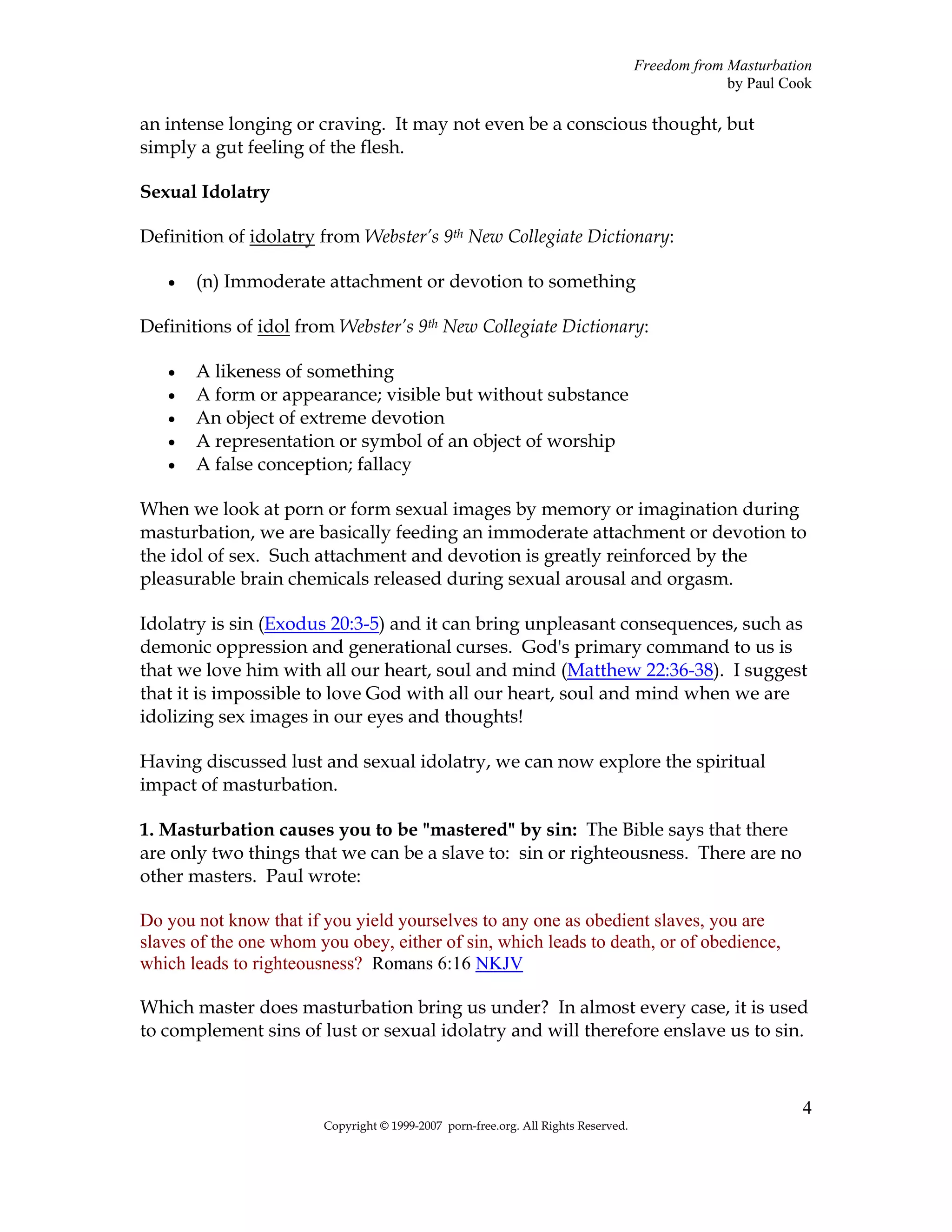 Freedom from Masturbation
                                                                                                 by Paul Cook

an intense longing or craving. It may not even be a conscious thought, but
simply a gut feeling of the flesh.

Sexual Idolatry

Definition of idolatry from Webster’s 9th New Collegiate Dictionary:

   •   (n) Immoderate attachment or devotion to something

Definitions of idol from Webster’s 9th New Collegiate Dictionary:

   •   A likeness of something
   •   A form or appearance; visible but without substance
   •   An object of extreme devotion
   •   A representation or symbol of an object of worship
   •   A false conception; fallacy

When we look at porn or form sexual images by memory or imagination during
masturbation, we are basically feeding an immoderate attachment or devotion to
the idol of sex. Such attachment and devotion is greatly reinforced by the
pleasurable brain chemicals released during sexual arousal and orgasm.

Idolatry is sin (Exodus 20:3-5) and it can bring unpleasant consequences, such as
demonic oppression and generational curses. God's primary command to us is
that we love him with all our heart, soul and mind (Matthew 22:36-38). I suggest
that it is impossible to love God with all our heart, soul and mind when we are
idolizing sex images in our eyes and thoughts!

Having discussed lust and sexual idolatry, we can now explore the spiritual
impact of masturbation.

1. Masturbation causes you to be "mastered" by sin: The Bible says that there
are only two things that we can be a slave to: sin or righteousness. There are no
other masters. Paul wrote:

Do you not know that if you yield yourselves to any one as obedient slaves, you are
slaves of the one whom you obey, either of sin, which leads to death, or of obedience,
which leads to righteousness? Romans 6:16 NKJV

Which master does masturbation bring us under? In almost every case, it is used
to complement sins of lust or sexual idolatry and will therefore enslave us to sin.



                                                                                                           4
                        Copyright © 1999-2007 porn-free.org. All Rights Reserved.
 