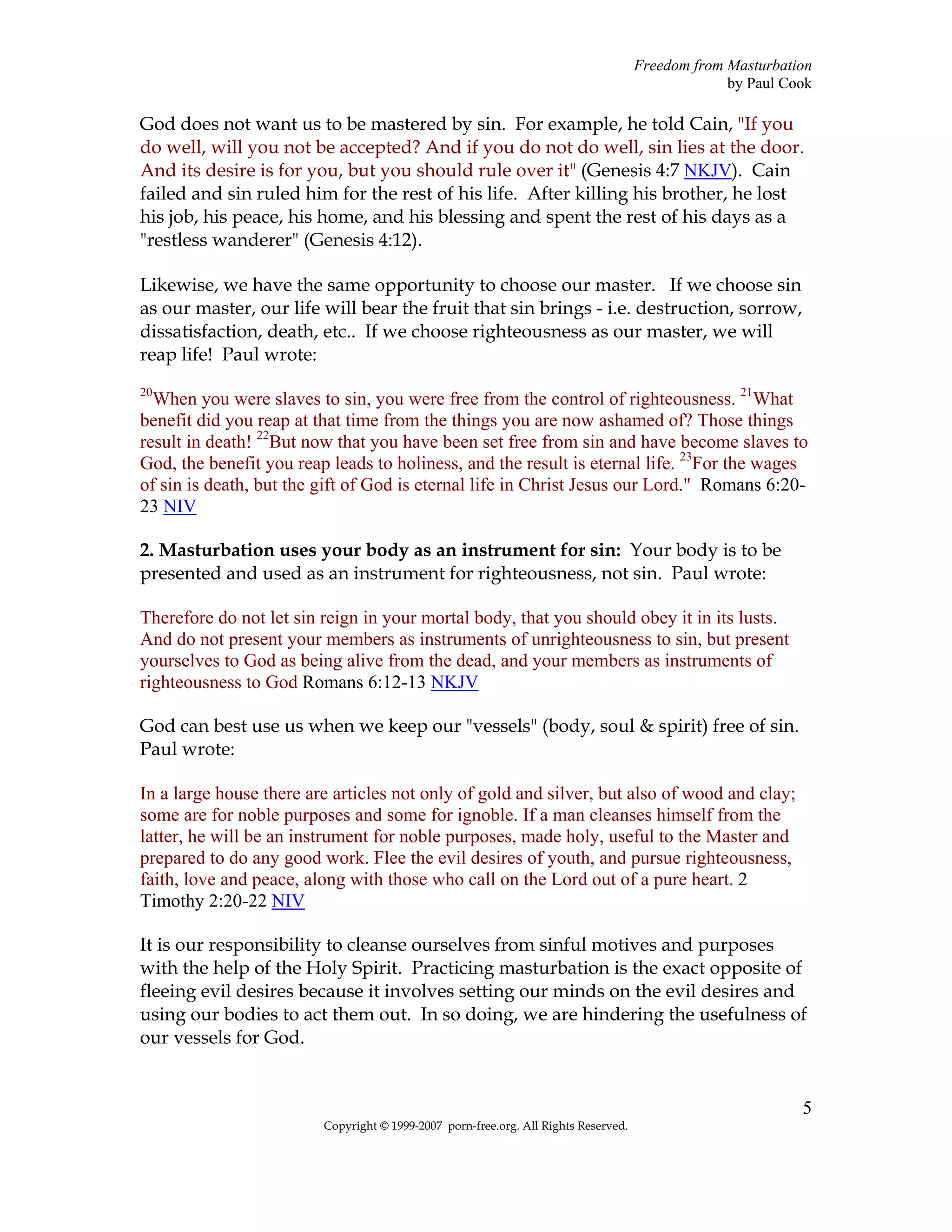 Freedom from Masturbation
                                                                                                  by Paul Cook

God does not want us to be mastered by sin. For example, he told Cain, "If you
do well, will you not be accepted? And if you do not do well, sin lies at the door.
And its desire is for you, but you should rule over it" (Genesis 4:7 NKJV). Cain
failed and sin ruled him for the rest of his life. After killing his brother, he lost
his job, his peace, his home, and his blessing and spent the rest of his days as a
"restless wanderer" (Genesis 4:12).

Likewise, we have the same opportunity to choose our master. If we choose sin
as our master, our life will bear the fruit that sin brings - i.e. destruction, sorrow,
dissatisfaction, death, etc.. If we choose righteousness as our master, we will
reap life! Paul wrote:
20
  When you were slaves to sin, you were free from the control of righteousness. 21What
benefit did you reap at that time from the things you are now ashamed of? Those things
result in death! 22But now that you have been set free from sin and have become slaves to
God, the benefit you reap leads to holiness, and the result is eternal life. 23For the wages
of sin is death, but the gift of God is eternal life in Christ Jesus our Lord." Romans 6:20-
23 NIV

2. Masturbation uses your body as an instrument for sin: Your body is to be
presented and used as an instrument for righteousness, not sin. Paul wrote:

Therefore do not let sin reign in your mortal body, that you should obey it in its lusts.
And do not present your members as instruments of unrighteousness to sin, but present
yourselves to God as being alive from the dead, and your members as instruments of
righteousness to God Romans 6:12-13 NKJV

God can best use us when we keep our "vessels" (body, soul & spirit) free of sin.
Paul wrote:

In a large house there are articles not only of gold and silver, but also of wood and clay;
some are for noble purposes and some for ignoble. If a man cleanses himself from the
latter, he will be an instrument for noble purposes, made holy, useful to the Master and
prepared to do any good work. Flee the evil desires of youth, and pursue righteousness,
faith, love and peace, along with those who call on the Lord out of a pure heart. 2
Timothy 2:20-22 NIV

It is our responsibility to cleanse ourselves from sinful motives and purposes
with the help of the Holy Spirit. Practicing masturbation is the exact opposite of
fleeing evil desires because it involves setting our minds on the evil desires and
using our bodies to act them out. In so doing, we are hindering the usefulness of
our vessels for God.


                                                                                                            5
                         Copyright © 1999-2007 porn-free.org. All Rights Reserved.
 