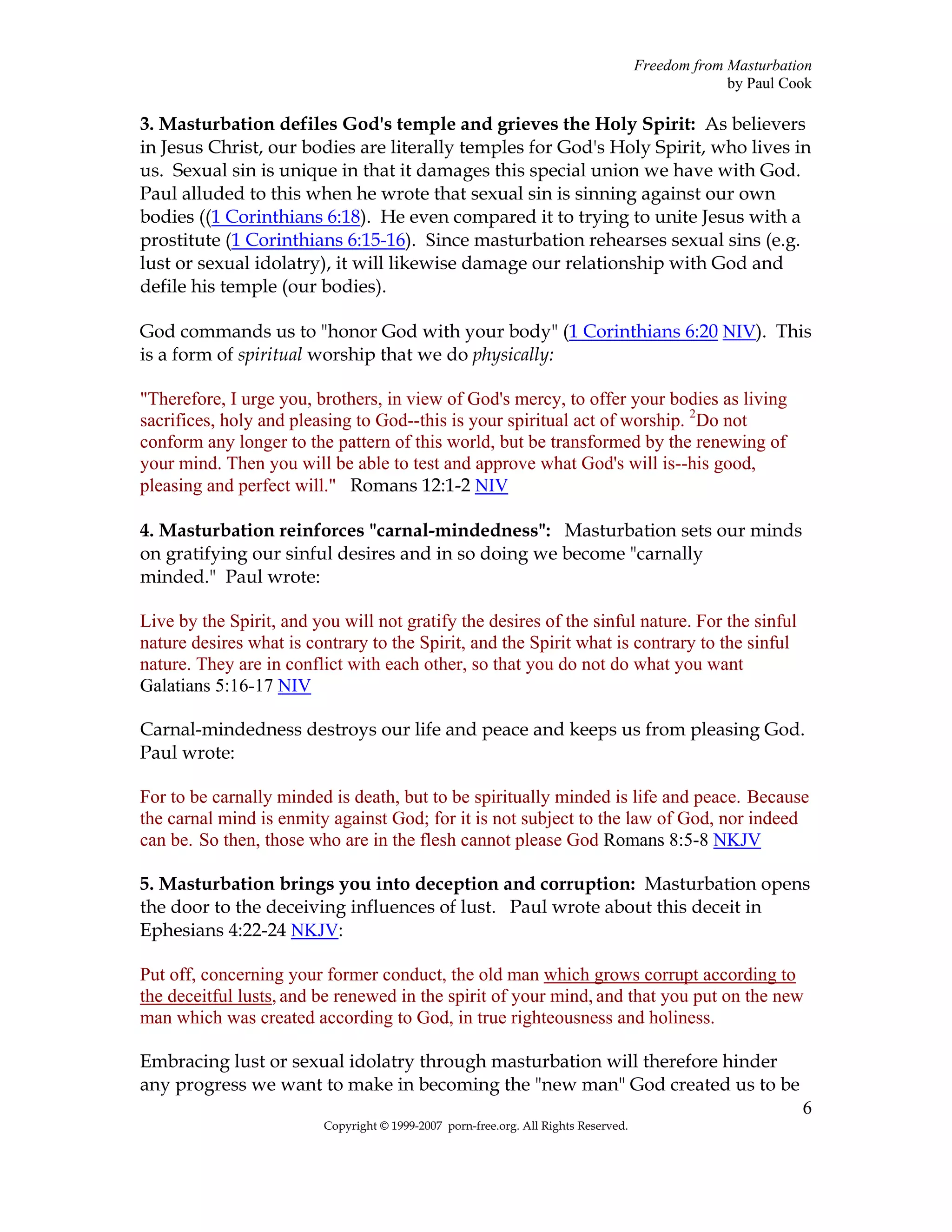 Freedom from Masturbation
                                                                                                   by Paul Cook

3. Masturbation defiles God's temple and grieves the Holy Spirit: As believers
in Jesus Christ, our bodies are literally temples for God's Holy Spirit, who lives in
us. Sexual sin is unique in that it damages this special union we have with God.
Paul alluded to this when he wrote that sexual sin is sinning against our own
bodies ((1 Corinthians 6:18). He even compared it to trying to unite Jesus with a
prostitute (1 Corinthians 6:15-16). Since masturbation rehearses sexual sins (e.g.
lust or sexual idolatry), it will likewise damage our relationship with God and
defile his temple (our bodies).

God commands us to "honor God with your body" (1 Corinthians 6:20 NIV). This
is a form of spiritual worship that we do physically:

"Therefore, I urge you, brothers, in view of God's mercy, to offer your bodies as living
sacrifices, holy and pleasing to God--this is your spiritual act of worship. 2Do not
conform any longer to the pattern of this world, but be transformed by the renewing of
your mind. Then you will be able to test and approve what God's will is--his good,
pleasing and perfect will." Romans 12:1-2 NIV

4. Masturbation reinforces "carnal-mindedness": Masturbation sets our minds
on gratifying our sinful desires and in so doing we become "carnally
minded." Paul wrote:

Live by the Spirit, and you will not gratify the desires of the sinful nature. For the sinful
nature desires what is contrary to the Spirit, and the Spirit what is contrary to the sinful
nature. They are in conflict with each other, so that you do not do what you want
Galatians 5:16-17 NIV

Carnal-mindedness destroys our life and peace and keeps us from pleasing God.
Paul wrote:

For to be carnally minded is death, but to be spiritually minded is life and peace. Because
the carnal mind is enmity against God; for it is not subject to the law of God, nor indeed
can be. So then, those who are in the flesh cannot please God Romans 8:5-8 NKJV

5. Masturbation brings you into deception and corruption: Masturbation opens
the door to the deceiving influences of lust. Paul wrote about this deceit in
Ephesians 4:22-24 NKJV:

Put off, concerning your former conduct, the old man which grows corrupt according to
the deceitful lusts, and be renewed in the spirit of your mind, and that you put on the new
man which was created according to God, in true righteousness and holiness.

Embracing lust or sexual idolatry through masturbation will therefore hinder
any progress we want to make in becoming the "new man" God created us to be
                                                                                                             6
                          Copyright © 1999-2007 porn-free.org. All Rights Reserved.
 