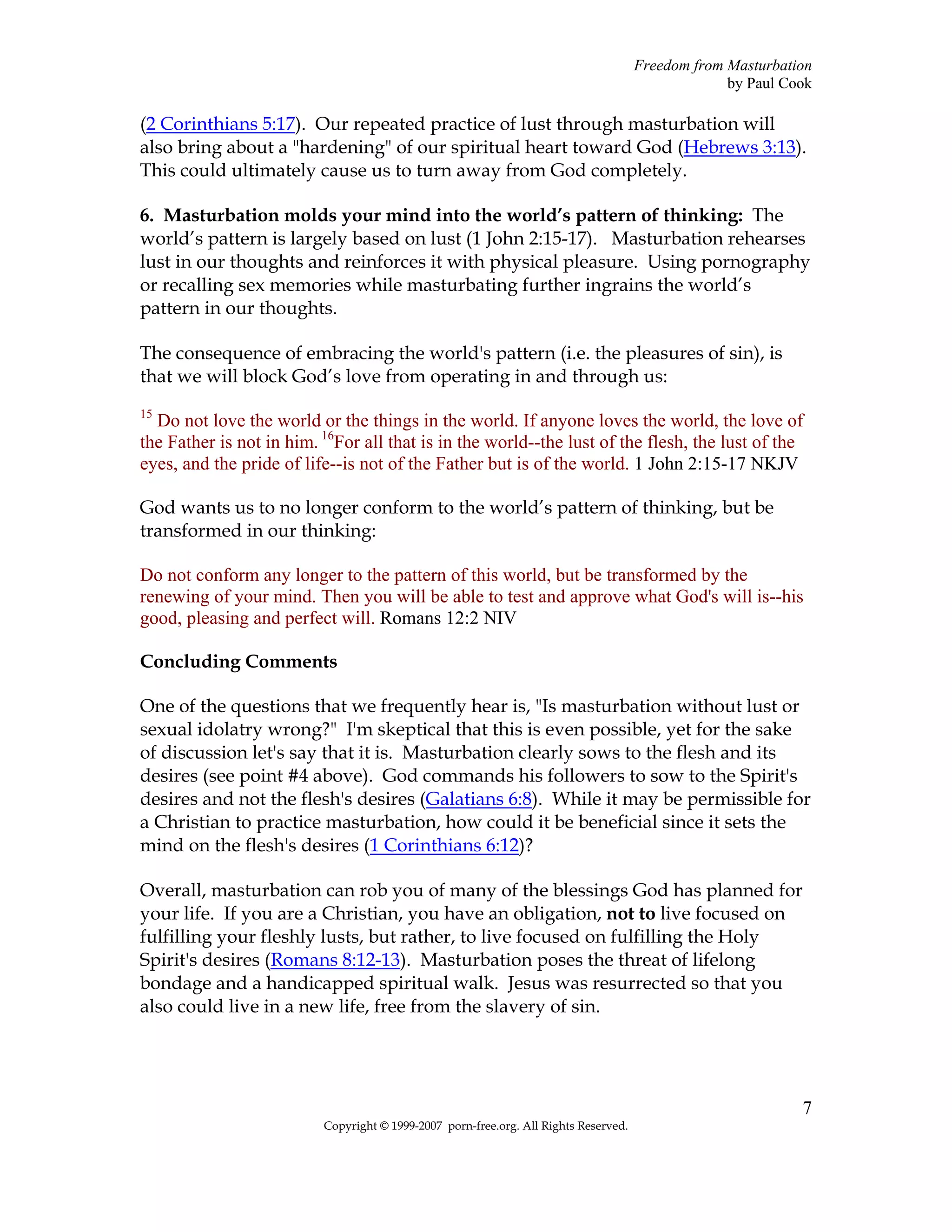 Freedom from Masturbation
                                                                                                   by Paul Cook

(2 Corinthians 5:17). Our repeated practice of lust through masturbation will
also bring about a "hardening" of our spiritual heart toward God (Hebrews 3:13).
This could ultimately cause us to turn away from God completely.

6. Masturbation molds your mind into the world’s pattern of thinking: The
world’s pattern is largely based on lust (1 John 2:15-17). Masturbation rehearses
lust in our thoughts and reinforces it with physical pleasure. Using pornography
or recalling sex memories while masturbating further ingrains the world’s
pattern in our thoughts.

The consequence of embracing the world's pattern (i.e. the pleasures of sin), is
that we will block God’s love from operating in and through us:
15
  Do not love the world or the things in the world. If anyone loves the world, the love of
the Father is not in him. 16For all that is in the world--the lust of the flesh, the lust of the
eyes, and the pride of life--is not of the Father but is of the world. 1 John 2:15-17 NKJV

God wants us to no longer conform to the world’s pattern of thinking, but be
transformed in our thinking:

Do not conform any longer to the pattern of this world, but be transformed by the
renewing of your mind. Then you will be able to test and approve what God's will is--his
good, pleasing and perfect will. Romans 12:2 NIV

Concluding Comments

One of the questions that we frequently hear is, "Is masturbation without lust or
sexual idolatry wrong?" I'm skeptical that this is even possible, yet for the sake
of discussion let's say that it is. Masturbation clearly sows to the flesh and its
desires (see point #4 above). God commands his followers to sow to the Spirit's
desires and not the flesh's desires (Galatians 6:8). While it may be permissible for
a Christian to practice masturbation, how could it be beneficial since it sets the
mind on the flesh's desires (1 Corinthians 6:12)?

Overall, masturbation can rob you of many of the blessings God has planned for
your life. If you are a Christian, you have an obligation, not to live focused on
fulfilling your fleshly lusts, but rather, to live focused on fulfilling the Holy
Spirit's desires (Romans 8:12-13). Masturbation poses the threat of lifelong
bondage and a handicapped spiritual walk. Jesus was resurrected so that you
also could live in a new life, free from the slavery of sin.




                                                                                                             7
                          Copyright © 1999-2007 porn-free.org. All Rights Reserved.
 
