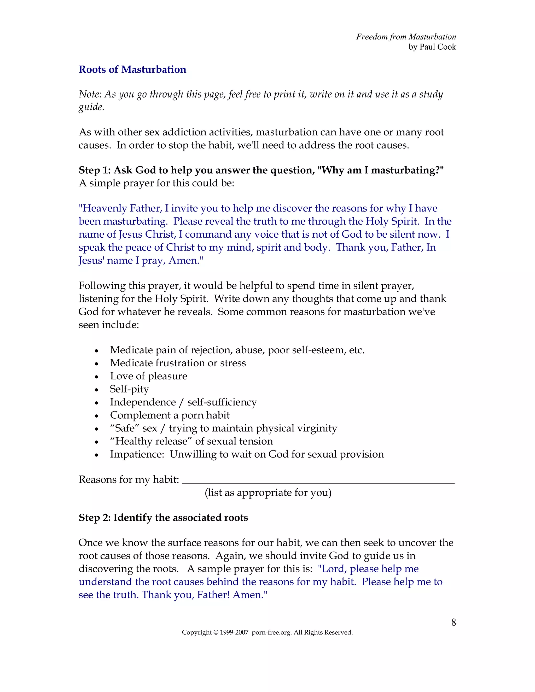Freedom from Masturbation
                                                                                                  by Paul Cook

Roots of Masturbation

Note: As you go through this page, feel free to print it, write on it and use it as a study
guide.

As with other sex addiction activities, masturbation can have one or many root
causes. In order to stop the habit, we'll need to address the root causes.

Step 1: Ask God to help you answer the question, "Why am I masturbating?"
A simple prayer for this could be:

"Heavenly Father, I invite you to help me discover the reasons for why I have
been masturbating. Please reveal the truth to me through the Holy Spirit. In the
name of Jesus Christ, I command any voice that is not of God to be silent now. I
speak the peace of Christ to my mind, spirit and body. Thank you, Father, In
Jesus' name I pray, Amen."

Following this prayer, it would be helpful to spend time in silent prayer,
listening for the Holy Spirit. Write down any thoughts that come up and thank
God for whatever he reveals. Some common reasons for masturbation we've
seen include:

   •   Medicate pain of rejection, abuse, poor self-esteem, etc.
   •   Medicate frustration or stress
   •   Love of pleasure
   •   Self-pity
   •   Independence / self-sufficiency
   •   Complement a porn habit
   •   “Safe” sex / trying to maintain physical virginity
   •   “Healthy release” of sexual tension
   •   Impatience: Unwilling to wait on God for sexual provision

Reasons for my habit: ____________________________________________________
                          (list as appropriate for you)

Step 2: Identify the associated roots

Once we know the surface reasons for our habit, we can then seek to uncover the
root causes of those reasons. Again, we should invite God to guide us in
discovering the roots. A sample prayer for this is: "Lord, please help me
understand the root causes behind the reasons for my habit. Please help me to
see the truth. Thank you, Father! Amen."

                                                                                                            8
                         Copyright © 1999-2007 porn-free.org. All Rights Reserved.
 