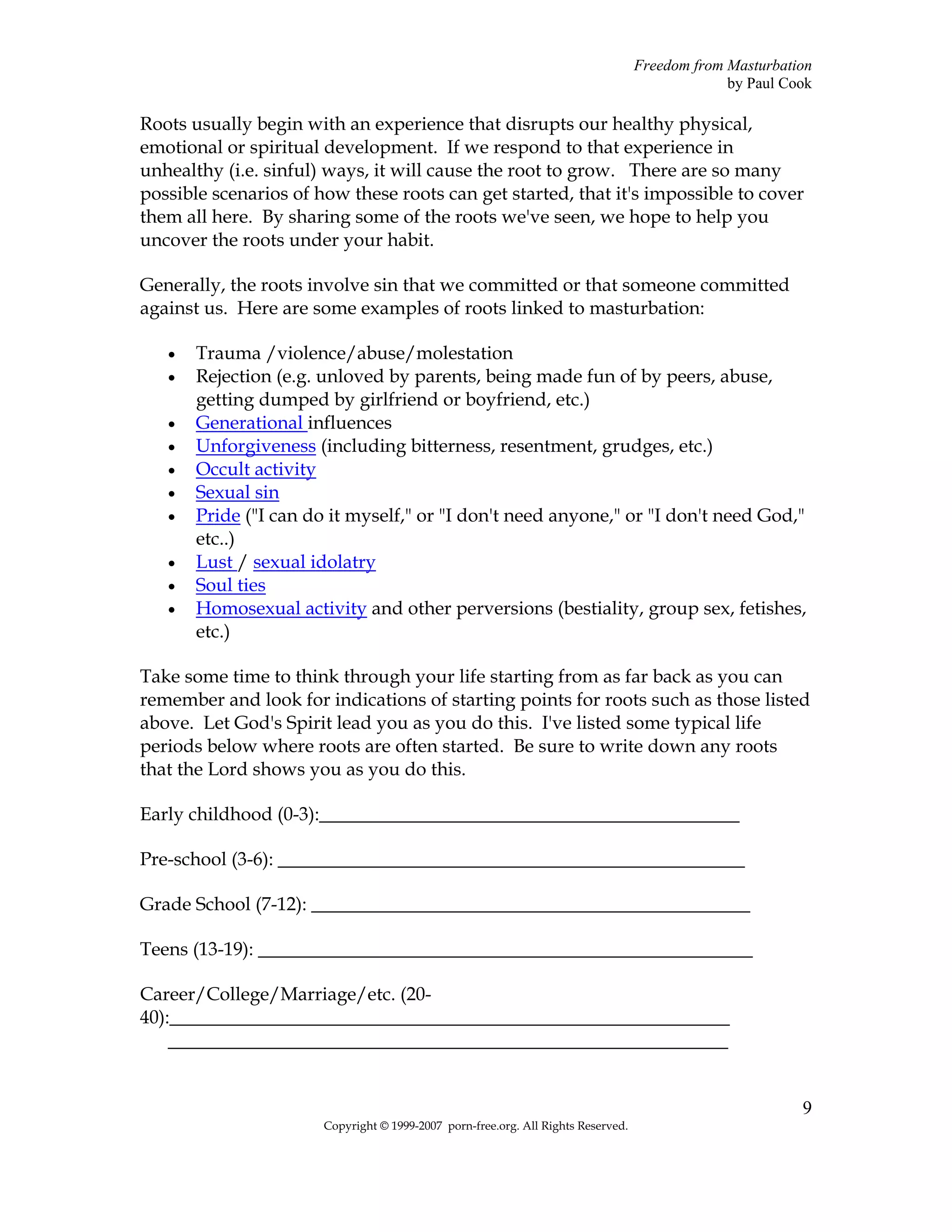 Freedom from Masturbation
                                                                                                by Paul Cook

Roots usually begin with an experience that disrupts our healthy physical,
emotional or spiritual development. If we respond to that experience in
unhealthy (i.e. sinful) ways, it will cause the root to grow. There are so many
possible scenarios of how these roots can get started, that it's impossible to cover
them all here. By sharing some of the roots we've seen, we hope to help you
uncover the roots under your habit.

Generally, the roots involve sin that we committed or that someone committed
against us. Here are some examples of roots linked to masturbation:

   •   Trauma /violence/abuse/molestation
   •   Rejection (e.g. unloved by parents, being made fun of by peers, abuse,
       getting dumped by girlfriend or boyfriend, etc.)
   •   Generational influences
   •   Unforgiveness (including bitterness, resentment, grudges, etc.)
   •   Occult activity
   •   Sexual sin
   •   Pride ("I can do it myself," or "I don't need anyone," or "I don't need God,"
       etc..)
   •   Lust / sexual idolatry
   •   Soul ties
   •   Homosexual activity and other perversions (bestiality, group sex, fetishes,
       etc.)

Take some time to think through your life starting from as far back as you can
remember and look for indications of starting points for roots such as those listed
above. Let God's Spirit lead you as you do this. I've listed some typical life
periods below where roots are often started. Be sure to write down any roots
that the Lord shows you as you do this.

Early childhood (0-3):_____________________________________________

Pre-school (3-6): __________________________________________________

Grade School (7-12): _______________________________________________

Teens (13-19): _____________________________________________________

Career/College/Marriage/etc. (20-
40):____________________________________________________________
    ____________________________________________________________


                                                                                                          9
                       Copyright © 1999-2007 porn-free.org. All Rights Reserved.
 