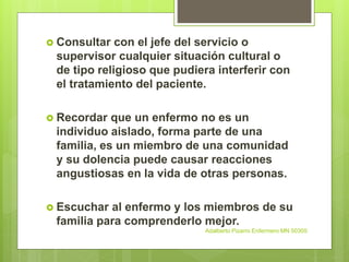  Consultar con el jefe del servicio o
supervisor cualquier situación cultural o
de tipo religioso que pudiera interferir con
el tratamiento del paciente.
 Recordar que un enfermo no es un
individuo aislado, forma parte de una
familia, es un miembro de una comunidad
y su dolencia puede causar reacciones
angustiosas en la vida de otras personas.
 Escuchar al enfermo y los miembros de su
familia para comprenderlo mejor.
Adalberto Pizarro Enfermero MN 50305
 