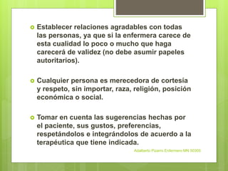 Establecer relaciones agradables con todas
las personas, ya que si la enfermera carece de
esta cualidad lo poco o mucho que haga
carecerá de validez (no debe asumir papeles
autoritarios).
 Cualquier persona es merecedora de cortesía
y respeto, sin importar, raza, religión, posición
económica o social.
 Tomar en cuenta las sugerencias hechas por
el paciente, sus gustos, preferencias,
respetándolos e integrándolos de acuerdo a la
terapéutica que tiene indicada.
Adalberto Pizarro Enfermero MN 50305
 