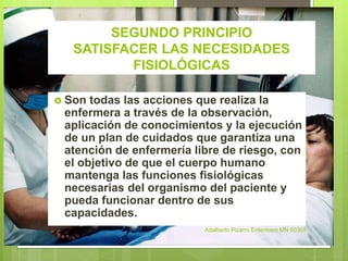 SEGUNDO PRINCIPIO
SATISFACER LAS NECESIDADES
FISIOLÓGICAS
 Son todas las acciones que realiza la
enfermera a través de la observación,
aplicación de conocimientos y la ejecución
de un plan de cuidados que garantiza una
atención de enfermería libre de riesgo, con
el objetivo de que el cuerpo humano
mantenga las funciones fisiológicas
necesarias del organismo del paciente y
pueda funcionar dentro de sus
capacidades.
Adalberto Pizarro Enfermero MN 50305
 