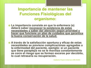 Importancia de mantener las
Funciones Fisiológicas del
organismo:
 La importancia consiste en que la enfermera (o)
deberá saber reconocer la existencia de estas
necesidades y saber dar atención según prioridad y
hacer que funcione un plan de cuidados que garantice
la buena conservación de la salud.
 A través de la satisfacción oportuna y eficaz de estas
necesidades se previene complicaciones agregadas a
la enfermedad del paciente, ejemplo: si un paciente
que tiene paraplejía no se le moviliza constantemente
se corre el riesgo que se formen escaras por decúbito,
lo cual retrasaría su recuperación.
Adalberto Pizarro Enfermero MN 50305
 