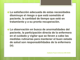  La satisfacción adecuada de estas necesidades
disminuye el riesgo a que está sometido el
paciente, la cantidad de tiempo que esté en
tratamiento y a su pronta recuperación.
 La observación en busca de anormalidades del
paciente, la participación directa de la enfermera
en el cuidado y vigilar que se lleven a cabo las
medidas rutinarias para mantener el buen estado
de salud son responsabilidades de la enfermera
(o).
Adalberto Pizarro Enfermero MN 50305
 
