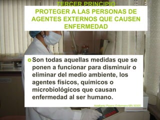 TERCER PRINCIPIO
PROTEGER A LAS PERSONAS DE
AGENTES EXTERNOS QUE CAUSEN
ENFERMEDAD
Son todas aquellas medidas que se
ponen a funcionar para disminuir o
eliminar del medio ambiente, los
agentes físicos, químicos o
microbiológicos que causan
enfermedad al ser humano.
Adalberto Pizarro Enfermero MN 50305
 