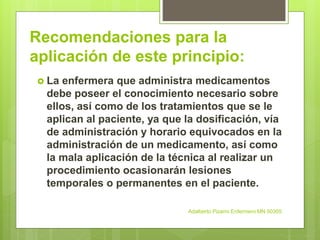Recomendaciones para la
aplicación de este principio:
 La enfermera que administra medicamentos
debe poseer el conocimiento necesario sobre
ellos, así como de los tratamientos que se le
aplican al paciente, ya que la dosificación, vía
de administración y horario equivocados en la
administración de un medicamento, así como
la mala aplicación de la técnica al realizar un
procedimiento ocasionarán lesiones
temporales o permanentes en el paciente.
Adalberto Pizarro Enfermero MN 50305
 