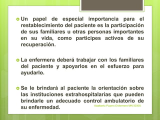  Un papel de especial importancia para el
restablecimiento del paciente es la participación
de sus familiares u otras personas importantes
en su vida, como participes activos de su
recuperación.
 La enfermera deberá trabajar con los familiares
del paciente y apoyarlos en el esfuerzo para
ayudarlo.
 Se le brindará al paciente la orientación sobre
las instituciones extrahospitalarias que pueden
brindarle un adecuado control ambulatorio de
su enfermedad. Adalberto Pizarro Enfermero MN 50305
 