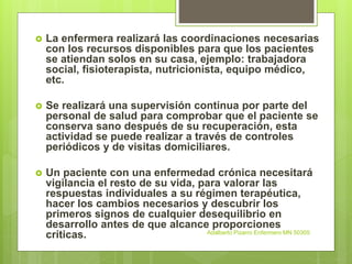  La enfermera realizará las coordinaciones necesarias
con los recursos disponibles para que los pacientes
se atiendan solos en su casa, ejemplo: trabajadora
social, fisioterapista, nutricionista, equipo médico,
etc.
 Se realizará una supervisión continua por parte del
personal de salud para comprobar que el paciente se
conserva sano después de su recuperación, esta
actividad se puede realizar a través de controles
periódicos y de visitas domiciliares.
 Un paciente con una enfermedad crónica necesitará
vigilancia el resto de su vida, para valorar las
respuestas individuales a su régimen terapéutica,
hacer los cambios necesarios y descubrir los
primeros signos de cualquier desequilibrio en
desarrollo antes de que alcance proporciones
críticas. Adalberto Pizarro Enfermero MN 50305
 
