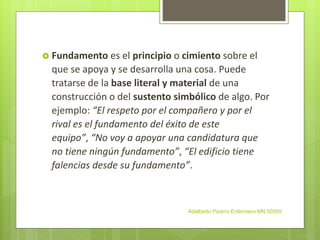  Fundamento es el principio o cimiento sobre el
que se apoya y se desarrolla una cosa. Puede
tratarse de la base literal y material de una
construcción o del sustento simbólico de algo. Por
ejemplo: “El respeto por el compañero y por el
rival es el fundamento del éxito de este
equipo”, “No voy a apoyar una candidatura que
no tiene ningún fundamento”, “El edificio tiene
falencias desde su fundamento”.
Adalberto Pizarro Enfermero MN 50305
 