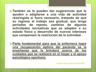  También se le pueden dar sugerencias que le
ayuden a adaptarse a una vida de actividad
restringida si fuera necesario, tratando de que
su regreso al trabajo sea gradual, que tenga
períodos de reposo, cambios de algunas
actividades recreativas que se adapten a su
estado físico y desarrollo de nuevos intereses
que compensen la restricción de la actividad.
 Parte fundamental para que la enfermera logre
una recuperación óptima del paciente es la
enseñanza que le brindará acerca de los
cuidados que se realizará en el hogar y el apoyo
psicológico oportuno.
Adalberto Pizarro Enfermero MN 50305
 