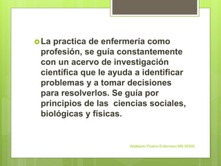 La practica de enfermería como
profesión, se guía constantemente
con un acervo de investigación
científica que le ayuda a identificar
problemas y a tomar decisiones
para resolverlos. Se guía por
principios de las ciencias sociales,
biológicas y físicas.
Adalberto Pizarro Enfermero MN 50305
 