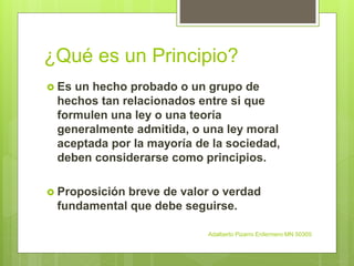 ¿Qué es un Principio?
 Es un hecho probado o un grupo de
hechos tan relacionados entre si que
formulen una ley o una teoría
generalmente admitida, o una ley moral
aceptada por la mayoría de la sociedad,
deben considerarse como principios.
 Proposición breve de valor o verdad
fundamental que debe seguirse.
Adalberto Pizarro Enfermero MN 50305
 