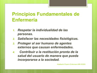 Principios Fundamentales de
Enfermería
1. Respetar la individualidad de las
personas.
2. Satisfacer las necesidades fisiológicas.
3. Proteger al ser humano de agentes
externos que causan enfermedades.
4. Contribuir a la restitución pronta de la
salud del usuario de manera que pueda
incorporarse a la sociedad.
Adalberto Pizarro Enfermero MN 50305
 