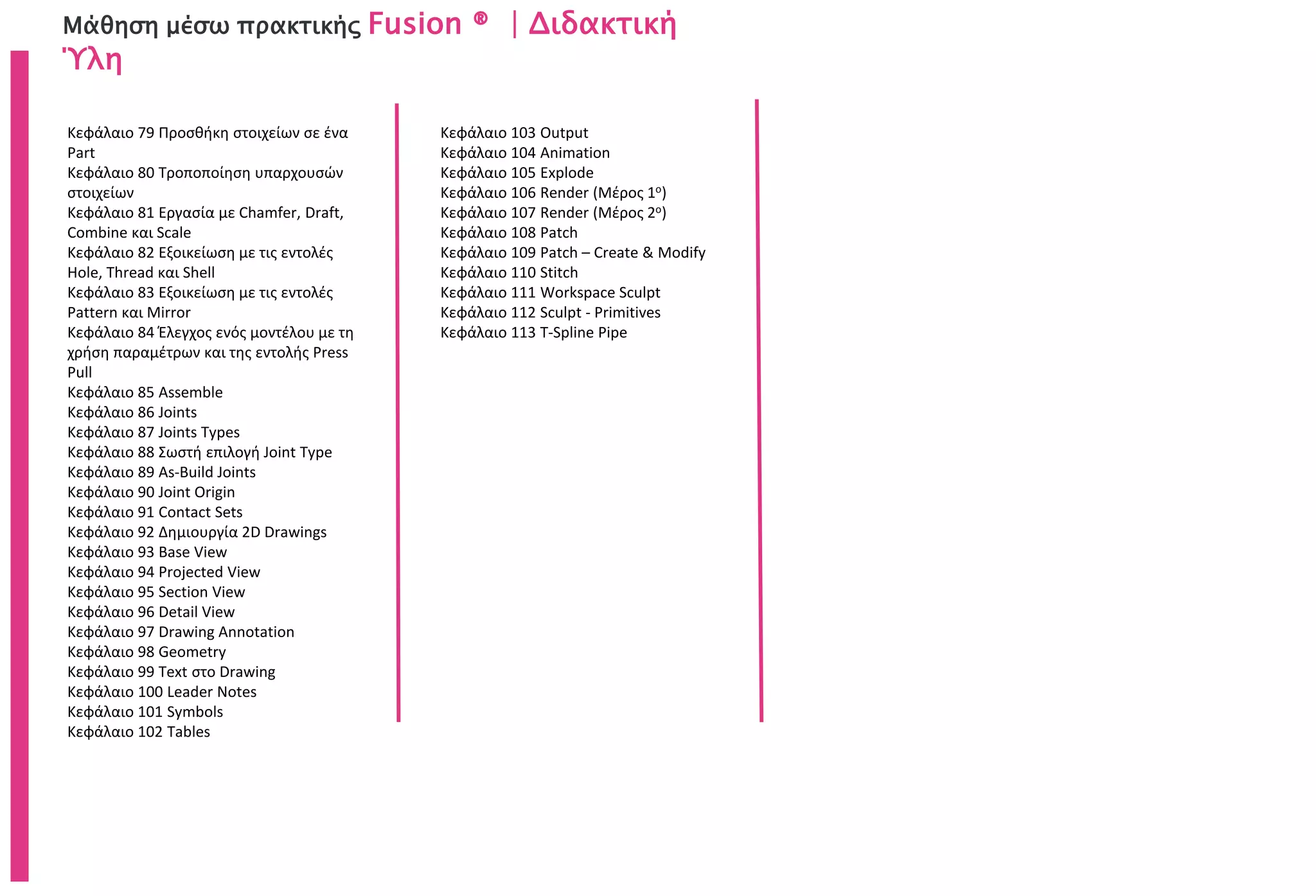 Μάθηση μέσω πρακτικής Fusion ® | Διδακτική
Ύλη
Κεφάλαιο 79 Προσθήκη στοιχείων σε ένα
Part
Κεφάλαιο 80 Τροποποίηση υπαρχουσών
στοιχείων
Κεφάλαιο 81 Εργασία με Chamfer, Draft,
Combine και Scale
Κεφάλαιο 82 Εξοικείωση με τις εντολές
Hole, Thread και Shell
Κεφάλαιο 83 Εξοικείωση με τις εντολές
Pattern και Mirror
Κεφάλαιο 84 Έλεγχος ενός μοντέλου με τη
χρήση παραμέτρων και της εντολής Press
Pull
Κεφάλαιο 85 Assemble
Κεφάλαιο 86 Joints
Κεφάλαιο 87 Joints Types
Κεφάλαιο 88 Σωστή επιλογή Joint Type
Κεφάλαιο 89 As-Build Joints
Κεφάλαιο 90 Joint Origin
Κεφάλαιο 91 Contact Sets
Κεφάλαιο 92 Δημιουργία 2D Drawings
Κεφάλαιο 93 Base View
Κεφάλαιο 94 Projected View
Κεφάλαιο 95 Section View
Κεφάλαιο 96 Detail View
Κεφάλαιο 97 Drawing Annotation
Κεφάλαιο 98 Geometry
Κεφάλαιο 99 Text στο Drawing
Κεφάλαιο 100 Leader Notes
Κεφάλαιο 101 Symbols
Κεφάλαιο 102 Tables
Κεφάλαιο 103 Output
Κεφάλαιο 104 Animation
Κεφάλαιο 105 Explode
Κεφάλαιο 106 Render (Μέρος 1ο)
Κεφάλαιο 107 Render (Μέρος 2ο)
Κεφάλαιο 108 Patch
Κεφάλαιο 109 Patch – Create & Modify
Κεφάλαιο 110 Stitch
Κεφάλαιο 111 Workspace Sculpt
Κεφάλαιο 112 Sculpt - Primitives
Κεφάλαιο 113 T-Spline Pipe
 