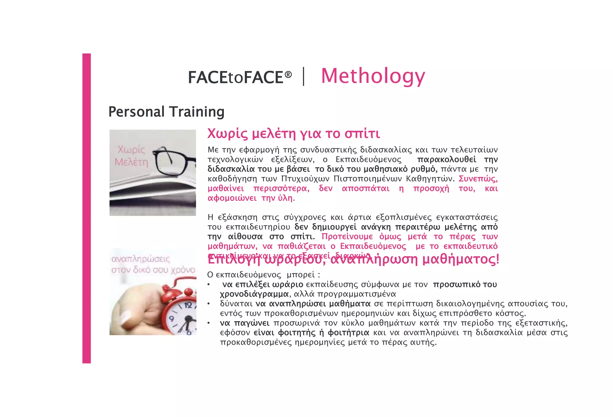 Personal Training
Χωρίς μελέτη για το σπίτι
Με την εφαρμογή της συνδυαστικής διδασκαλίας και των τελευταίων
τεχνολογικών εξελίξεων, ο Εκπαιδευόμενος παρακολουθεί την
διδασκαλία του με βάσει το δικό του μαθησιακό ρυθμό, πάντα με την
καθοδήγηση των Πτυχιούχων Πιστοποιημένων Καθηγητών. Συνεπώς,
μαθαίνει περισσότερα, δεν αποσπάται η προσοχή του, και
αφομοιώνει την ύλη.
Η εξάσκηση στις σύγχρονες και άρτια εξοπλισμένες εγκαταστάσεις
του εκπαιδευτηρίου δεν δημιουργεί ανάγκη περαιτέρω μελέτης από
την αίθουσα στο σπίτι. Προτείνουμε όμως μετά το πέρας των
μαθημάτων, να παθιάζεται ο Εκπαιδευόμενος με το εκπαιδευτικό
αντικείμενο και να το εξασκεί διαρκώς.
Ο εκπαιδευόμενος μπορεί :
• να επιλέξει ωράριο εκπαίδευσης σύμφωνα με τον προσωπικό του
χρονοδιάγραμμα, αλλά προγραμματισμένα
• δύναται να αναπληρώσει μαθήματα σε περίπτωση δικαιολογημένης απουσίας του,
εντός των προκαθορισμένων ημερομηνιών και δίχως επιπρόσθετο κόστος.
• να παγώνει προσωρινά τον κύκλο μαθημάτων κατά την περίοδο της εξεταστικής,
εφόσον είναι φοιτητής ή φοιτήτρια και να αναπληρώνει τη διδασκαλία μέσα στις
προκαθορισμένες ημερομηνίες μετά το πέρας αυτής.
Επιλογή ωραρίου, αναπλήρωση μαθήματος!
FACEtoFACE® | Methology
 