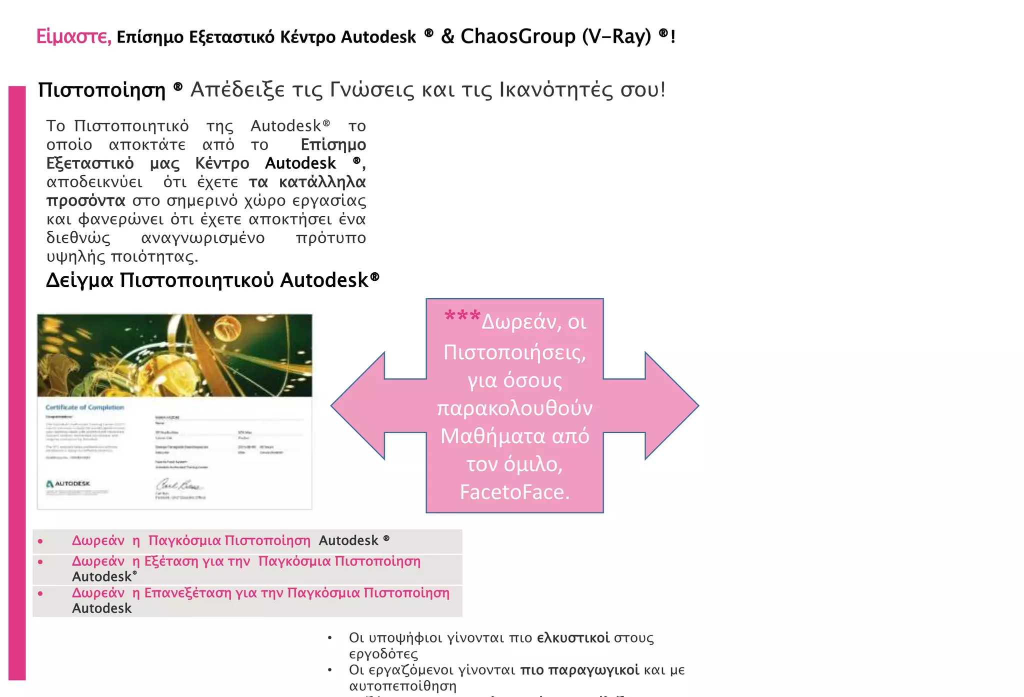 Πιστοποίηση ® Απέδειξε τις Γνώσεις και τις Ικανότητές σου!
Δείγμα Πιστοποιητικού Autodesk®
• Οι υποψήφιοι γίνονται πιο ελκυστικοί στους
εργοδότες
• Οι εργαζόμενοι γίνονται πιο παραγωγικοί και με
αυτοπεποίθηση
Το Πιστοποιητικό της Autodesk® το
οποίο αποκτάτε από το Επίσημο
Εξεταστικό μας Κέντρο Autodesk ®,
αποδεικνύει ότι έχετε τα κατάλληλα
προσόντα στο σημερινό χώρο εργασίας
και φανερώνει ότι έχετε αποκτήσει ένα
διεθνώς αναγνωρισμένο πρότυπο
υψηλής ποιότητας.
 Δωρεάν η Παγκόσμια Πιστοποίηση Autodesk ®
 Δωρεάν η Εξέταση για την Παγκόσμια Πιστοποίηση
Autodesk®
 Δωρεάν η Επανεξέταση για την Παγκόσμια Πιστοποίηση
Autodesk
Είμαστε, Επίσημο Εξεταστικό Κέντρο Autodesk ® & ChaosGroup (V-Ray) ®!
***Δωρεάν, οι
Πιστοποιήσεις,
για όσους
παρακολουθούν
Μαθήματα από
τον όμιλο,
FacetoFace.
 