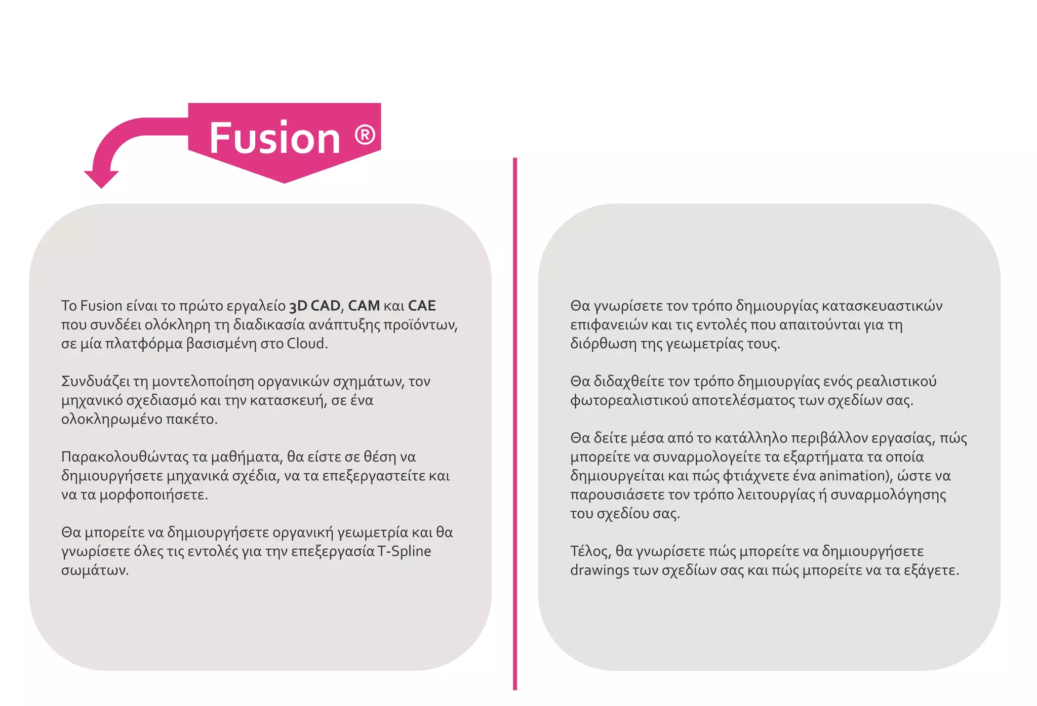 Fusion ®
Το Fusion είναι το πρώτο εργαλείο 3D CAD, CAM και CAE
που συνδέει ολόκληρη τη διαδικασία ανάπτυξης προϊόντων,
σε μία πλατφόρμα βασισμένη στο Cloud.
Συνδυάζει τη μοντελοποίηση οργανικών σχημάτων, τον
μηχανικό σχεδιασμό και την κατασκευή, σε ένα
ολοκληρωμένο πακέτο.
Παρακολουθώντας τα μαθήματα, θα είστε σε θέση να
δημιουργήσετε μηχανικά σχέδια, να τα επεξεργαστείτε και
να τα μορφοποιήσετε.
Θα μπορείτε να δημιουργήσετε οργανική γεωμετρία και θα
γνωρίσετε όλες τις εντολές για την επεξεργασίαT-Spline
σωμάτων.
Θα γνωρίσετε τον τρόπο δημιουργίας κατασκευαστικών
επιφανειών και τις εντολές που απαιτούνται για τη
διόρθωση της γεωμετρίας τους.
Θα διδαχθείτε τον τρόπο δημιουργίας ενός ρεαλιστικού
φωτορεαλιστικού αποτελέσματος των σχεδίων σας.
Θα δείτε μέσα από το κατάλληλο περιβάλλον εργασίας, πώς
μπορείτε να συναρμολογείτε τα εξαρτήματα τα οποία
δημιουργείται και πώς φτιάχνετε ένα animation), ώστε να
παρουσιάσετε τον τρόπο λειτουργίας ή συναρμολόγησης
του σχεδίου σας.
Τέλος, θα γνωρίσετε πώς μπορείτε να δημιουργήσετε
drawings των σχεδίων σας και πώς μπορείτε να τα εξάγετε.
 