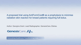 A proposed trial using ActiFormCool® as a prophylaxis to minimise
radiation skin reaction for breast patients requiring full bolus.
Author: Georgina Grant. Lead Radiographer, GenesisCare, Elstree.
 