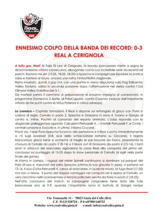 Via Fontanelle 11 - 70023 Gioia del Colle (BA)
C.F. 91121320724 – P.Iva07881140722
Website: www.realvolleygioia.it e-mail: info@realvolleygioia.it
ENNESIMO COLPO DELLA BANDA DEI RECORD: 0-3
REAL A CERIGNOLA
A tutto gas, Real! Al Pala Di Leo di Cerignola, la banda biancorossa mette a segno la
diciannovesima vittoria consecutiva, allungando così la sua incredibile serie da record nel
pool H. Bastano tre set (15-25, 18-25, 18-25) a Spescha e compagni per liquidare la pratica
Udas e mettere al sicuro, ancora una volta, l’imbattibilità stagionale.
Resta invariato, quindi, il gap (+4, con una partita in meno disputata) sulla Pag Edilcentro
Volley Taviano, solida in seconda posizione dopo l’affermazione nel derby contro l’Usd
Olimpia Volley Galatina per 3-1.
Da martedì partirà il cammino di preparazione al prossimo impegno di campionato, in
programma Domenica 2 Aprile, al PalaCapurso, contro Cosenza (reduce dall’importante
vittoria da tre punti contro la Virtus Potenza in ottica salvezza).
La cronaca – Capitolo formazioni. Il Real si dispone sul rettangolo di gioco con Parisi in
cabina di regia, Cetrullo in posto 2, Spescha e Grassano in zona 4, Turano e Giorgio al
centro e, infine, Pochini al comando del reparto arretrato. L’Udas risponde con la
diagonale palleggiatore-opposto Calcabrini-Petruzzelli V., i martelli Petruzzelli F. e Civita, i
centrali Lanzone e Zoccola e, in ultimo, il libero Ciccone.
Pronti via, l’asse Parisi-Spescha funziona alla perfezione e il Real si porta immediatamente
a +5 sugli avversari (3-8, ace dello schiacciatore romano su Ciccone). Il regista
biancorosso gioca bene e orchestra al meglio le sue bocche da fuoco, propiziando la
chiusura di Cetrullo da posto 2 (8-14) e il block out di Grassano da posto 4 (10-16). I tanti
errori in attacco dei biancoblu agevolano la corsa Real alla conquista del primo set,
conclusosi sul punteggio di 15-25 dopo lo show personale di Cetrullo (4 sigilli nella parte
finale del game).
Al ritorno in campo, i ragazzi del mister Spinelli continuano a dominare sul parquet del
Pala Di Leo e, trascinati dal solito Spescha (ottima la sua giocata in pipe), si portano sul
12-16. Il duo Civita-Petruzzelli V. cerca di ostacolare, in qualche modo, la fuga Real (17-20)
ma non ci riesce. Il punto del doppio vantaggio nel computo set è opera di Cetrullo, un
vero cecchino nello scaraventare a terra la palla ben servita da Parisi in posto 2 (18-25).
Nell’atto conclusivo del match, la compagine cerignolese tiene testa alle furie
biancorosse sino al 9-9, quando l’importante turno in battuta di Giorgio rompe
 