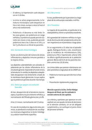 Protocolos • Glomerulonefritis aguda postinfecciosa
313
©Asociación Española de Pediatría. Prohibida la reproducción de los contenidos sin la autorización correspondiente.
Protocolos actualizados al año 2014. Consulte condiciones de uso y posibles nuevas actualizaciones en www.aeped.es/protocolos/
ISSN 2171-8172
•	El edema y la hipertensión suele despare-
cer en 5-10 días.
•	La orina se aclara progresivamente, la he-
maturia microscópica suele desparecer en
tres o seis meses, aunque a veces lo hace al
año o más tardíamente.
•	Proteinuria: el descenso es más lento. En
los casos graves, con proteinuria en rango
nefrótico, la proteinuria puede persistir du-
rante seis meses o más, pudiendo persistir
proteinuria leve a los 3 años en el 15%, y a
los 7 y 10 años en un 2% de los pacientes.
10.1. Correlación clínico histológica
Existe una disminución del número de células
inflamatorias y depósitos inmunes paralelo a
la mejoría clínica.
Los depósitos subendoteliales son aclarados rá-
pidamente por las células inflamatorias de la
circulacióngeneral,mejorandolafunciónrenaly
lahematuria.Encambio,losdepósitossubepite-
liales desaparecen más lentamente a través de
la membrana basal glomerular, lo que explica
que la proteinuria persista durante más tiempo.
10.2. Datos que apoyan una evolución
favorable
Al mes: desaparición de la hematuria macros-
cópica, la proteinuria y/o síndrome nefrótico, y
normalización del filtrado glomerular y la PA.
A los 2-3 meses: normalización del C3 sérico.
En caso de no producirse alguna de estas pre-
misas, se planteará la realización de una biop-
sia renal para diagnosticar la lesión histológi-
ca y valorar tratamiento específico.
10.3. Recurrencia
Esrara,posiblementeporlapersistenciaalargo
plazo de los anticuerpos asociados a nefritis.
10.4. Pronóstico
La mayoría de los pacientes, en particular en la
edadpediátrica,tienenunpronósticoexcelente.
Ni la gravedad del síndrome nefrítico ni el gra-
do de disminución del complemento sérico tie-
nen importancia en el pronóstico a largo plazo.
En un seguimiento a 15 años tras el episodio
agudo, Rodríguez-Iturbe y cols, encontraron
que la incidencia de microhematuria (5%),
proteinuria (7%) e hipertensión arterial (3%)
no difería significativamente de la población
general. Menos del 0.1% de los pacientes ten-
drán uremia tras 10-20 años.
Los únicos datos que parecen relacionarse con
peor pronóstico a largo plazo de las GNAPI son:
•	Proteinuria masiva que persiste tras la fase
aguda.
•	Presentación rápidamente progresiva.
Mención especial a la Dra. Emilia Hidalgo-
Barquero del Rosal, que ha realizado la
revisión externa de este capítulo.
Los criterios y opiniones que aparecen en este
capítulo son una ayuda a la toma de decisiones
en la atención sanitaria, sin ser de obligado
cumplimiento, y no sustituyen al juicio clínico
del personal sanitario.
 