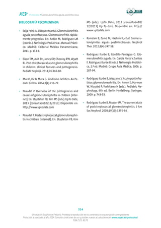 Protocolos • Glomerulonefritis aguda postinfecciosa
314
©Asociación Española de Pediatría. Prohibida la reproducción de los contenidos sin la autorización correspondiente.
Protocolos actualizados al año 2014. Consulte condiciones de uso y posibles nuevas actualizaciones en www.aeped.es/protocolos/
ISSN 2171-8172
BIBLIOGRAFÍA RECOMENDADA
•	Ecija Peiró JL.Vázquez Martul. Glomerulonefritis
aguda postinfecciosa. Glomerulonefritis rápida-
mente progresiva. En: Antón M, Rodríguez LM
(coords.). Nefrología Pediátrica: Manual Prácti-
co. Madrid: Editorial Médica Panamericana;
2011. p. 113-8.
•	Eison TM, Ault BH, Jones DP, Chesney RW, Wyatt
RJ. Post-streptocaccal acute glomerulonephritis
in children: clinical features and pathogenesis.
Pediatr Nephrol. 2011;26:165-80.
•	Mur O, De la Mata G. Síndrome nefrítico. An Pe-
diatr Contin. 2004;2(4):216-22.
•	Niaudet P. Overview of the pathogenesis and
causes of glomerulonephritis in children [Inter-
net]. En: Stapteton FB, Kim MS (eds.). UpTo Date;
2013 [consultado10/12/2013] Disponible en:
http://www.uptodate.com
•	Niaudet P. Postestreptocaccal glomerulonephri-
tis in children [Internet]. En: Stapteton FB, Kim
MS (eds.). UpTo Date; 2012 [consultado10/
12/2013] Up To date. Disponible en: http://
www.uptodate.com
•	Ramdani B, Zamd M, Hachim K, et al. Gloméru-
lonéphrites aiguës postinfectieuses. Nephrol
Ther. 2012;8(4):247-58.
•	Rodriguez Iturbe B, Gordillo Paniagua G. Glo-
merulonefritis aguda. En: García NietoV, Santos
F, Rodríguez Iturbe B (eds.). Nefrología Pediátri-
ca, 2.ª ed. Madrid: Grupo Aula Médica; 2006. p.
287-94.
•	Rodríguez Iturbe B, Mezzano S. Acute postinfec-
tious glomerulonephritis. En: Avner E, Harmon
W, Niaudet P, Yoshikawa N (eds.). Pediatric Ne-
phrology, 6th ed. Berlin Heidelberg: Springer;
2009. p. 743-53.
•	Rodríguez Iturbe B, Musser JM.The current state
of poststreptococcal glomerulonephritis. J Am
Soc Nephrol. 2008;19(10):1855-64.
 