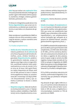 Protocolos • Glomerulonefritis aguda postinfecciosa
309
©Asociación Española de Pediatría. Prohibida la reproducción de los contenidos sin la autorización correspondiente.
Protocolos actualizados al año 2014. Consulte condiciones de uso y posibles nuevas actualizaciones en www.aeped.es/protocolos/
ISSN 2171-8172
pleta hay que realizar una exploración física
minuciosa prestando atención a hallazgos que
puedan sugerir enfermedad sistémica (púrpu-
ra, exantemas, artralgias, síntomas gastroin-
testinales, pulmonares, etc.).
El retraso en el diagnóstico puede darse en las
formas oligosintomáticas que cursan con mi-
crohematuria y se detectan por estudio fami-
liar de un caso índice o en situaciones de epi-
demia.
Debe considerarse la posibilidad de GNAPI en
cualquier niño con clínica secundaria a sobre-
carga de volumen, y realizar uroanálisis como
test diagnóstico inicial.
7.1. Pruebas complementarias
•	Análisis de orina. Sistemático de orina: he-
maturia y proteinuria. En el sedimento de
orina fresca hay presencia de hematíes dis-
mórficos, piuria, cilindros hemáticos y
granulosos. Bioquímica de orina: proteinu-
ria generalmente moderada, aunque en
algunos casos llega a estar en rango nefró-
tico, cuantificada mediante índice proteí-
nas/creatinina en orina de micción (2) o
en orina de 24 horas (40 mg/m2
/hora).
Los índices bioquímicos de fracaso renal
son de fallo prerrenal al estar el sistema
renina angiotensina intacto; así, encontra-
remos Na+
urinario bajo 25 mEq/l y EFNa+
1% (frecuentemente 0,5%) y que au-
menta al comenzar la diuresis a valores
entre 1-2%.
•	Bioquímica sanguínea. Datos de insuficien-
cia renal (aumento de Cr y urea +/- hiperpo-
tasemia, acidosis metabólica e hiperfosfo-
remia); normo o hipoalbuminemia, en oca-
siones síndrome nefrótico bioquímico (hi-
poalbuminemia, hipercolesterolemia); hi-
ponatremia dilucional.
•	Hemograma. Anemia dilucional, aumento
de VSG.
•	Estudio inmunológico. El complemento sé-
rico es el examen de laboratorio principal
que permite clasificar como glomerulone-
fritis que cursan con complemento bajo
(GNAPE, lupus eritematoso y GN membra-
noproliferativa) y con complementemia
normal (nefropatía IgA, nefropatía de la
púrpura de Schönlein-Henoch, vasculitis,
glomerulonefritis segmentaria y focal...).
	EnlaGNAPIlaactivacióndelcomplementoes
porlavíaalterna,porloquelafracciónC3del
complemento y el CH50 están disminuidos
en 70- 90%., y el C4 es normal (su disminu-
ción sería consecuencia de activación por la
vía clásica y sugestivo de otros procesos,
como el Lupus). La IgA es normal y los ANA
negativos. Aunque niveles normales de C3 y
CH50 no excluyen el diagnóstico de GNAPI,
debenhacerpensarenotrasetiologías(espe-
cialmente nefropatía IgA). El descenso simul-
táneo de C3 y C4 enfoca a nefropatía lúpica.
	El C3 y CH50 se normalizan antes de las 6-8
semanas, confirmando el diagnóstico. Si no
normaliza hay que plantearse nefropatía
lúpica o GNMP.
	Hay elevación de IgG e IgM en 80% de ca-
sos, y en la primera semana del proceso se
encuentran títulos altos de factor reuma-
toide en 50% de casos y crioglobulinas e
inmunocomplejos circulantes en 75% de
pacientes con GNAPE.
 