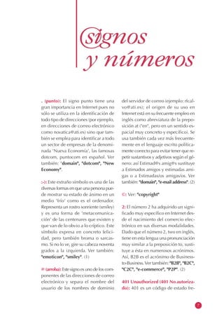 . (punto): El signo punto tiene una
gran importancia en Internet pues no
sólo se utiliza en la identificación de
todo tipo de direcciones (por ejemplo,
en direcciones de correo electrónico
como novatica@ati.es) sino que tam-
bién se emplea para identificar a todo
un sector de empresas de la denomi-
nada 'Nueva Economía', las famosas
dotcom, puntocom en español. Ver
también: "domain", "dotcom", "New
Economy".
:-): Este extraño símbolo es una de las
diversas formas en que una persona pue-
de mostrar su estado de ánimo en un
medio 'frío' como es el ordenador.
Representa un rostro sonriente (smiley)
y es una forma de 'metacomunica-
ción' de las centenares que existen y
que van de lo obvio a lo críptico. Este
símbolo expresa en concreto felici-
dad, pero también broma o sarcas-
mo. Si no lo ve, gire su cabeza noventa
grados a la izquierda. Ver también:
"emoticon", "smiley". (1)
@ (arroba): Este signo es uno de los com-
ponentes de las direcciones de correo
electrónico y separa el nombre del
usuario de los nombres de dominio
del servidor de correo (ejemplo: rfcal-
vo@ati.es); el origen de su uso en
Internet está en su frecuente empleo en
inglés como abreviatura de la prepo-
sición at ("en", pero en un sentido es-
pacial muy concreto y específico). Se
usa también cada vez más frecuente-
mente en el lenguaje escrito política-
mente correcto para evitar tener que re-
petir sustantivos y adjetivos según el gé-
nero: así Estimad@s amig@s sustituye
a Estimados amigos y estimadas ami-
gas o a Estimadas/os amigas/os. Ver
también: "domain", "e-mail address". (2)
©: Ver: "copyright"
2: El número 2 ha adquirido un signi-
ficado muy específico en Internet des-
de el nacimiento del comercio elec-
trónico en sus diversas modalidades.
Dado que el número 2, two en inglés,
tiene en esta lengua una pronunciación
muy similar a la preposición to, susti-
tuye a ésta en numerosos acrónimos.
Así, B2B es el acrónimo de Business-
to-Business.Ver también: "B2B", "B2C",
"C2C", "e-commerce", "P2P". (2)
401 Unauthorized (401 No autoriza-
do): 401 es un código de estado fre-
7
 