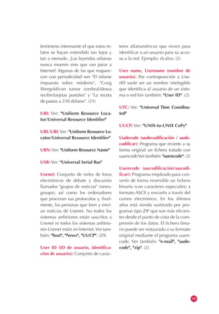 fenómeno interesante el que estos re-
latos se hayan extendido tan lejos y
tan a menudo. ¡Las leyendas urbanas
nunca mueren sino que van parar a
Internet! Algunas de las que reapare-
cen con periodicidad son "El infame
impuesto sobre módems", "Craig
Shergold/con tumor cerebral/desea
recibir/tarjetas postales" y "La receta
de pastas a 250 dólares". (21)
URI: Ver: "Uniform Resource Loca-
tor/Universal Resource Identifier"
URL/URI: Ver: "Uniform Resource Lo-
cator/Universal Resource Identifier"
URN:Ver: "Uniform Resource Name"
USB: Ver: "Universal Serial Bus"
Usenet: Conjunto de miles de foros
electrónicos de debate y discusión
llamados "grupos de noticias" (news-
groups); así como los ordenadores
que procesan sus protocolos y, final-
mente, las personas que leen y enví-
an noticias de Usenet. No todos los
sistemas anfitriones están suscritos a
Usenet ni todos los sistemas anfitrio-
nes Usenet están en Internet.Ver tam-
bién: "host", "News", "UUCP". (29)
User ID (ID de usuario, identifica-
ción de usuario): Conjunto de carac-
teres alfanuméricos que sirven para
identificar a un usuario para su acce-
so a la red. Ejemplo: rfcalvo. (2)
User name, Username (nombre de
usuario): Por contraposición a Use-
rID suele ser un nombre intelegible
que identifica al usuario de un siste-
ma o red Ver también: "User ID". (2)
UTC: Ver: "Universal Time Coordina-
ted"
UUCP: Ver: "UNIX-to-UNIX CoPy"
Uudecode (uudecodificación / uude-
codificar): Programa que revierte a su
forma original un fichero tratado con
uuencodeVer también: "uuencode". (2)
Uuencode (uucodificación/uucodi-
ficar): Programa empleado para con-
vertir de forma reversible un fichero
binario (con caracteres especiales) a
formato ASCII y enviarlo a través del
correo electrónico. En los últimos
años está siendo sustituido por pro-
gramas tipo ZIP que son más eficien-
tes desde el punto de vista de la com-
presión de los datos. El fichero bina-
rio puede ser restaurado a su formato
original mediante el programa uuen-
code. Ver también: "e-mail", "uude-
code", "zip". (2)
105
 