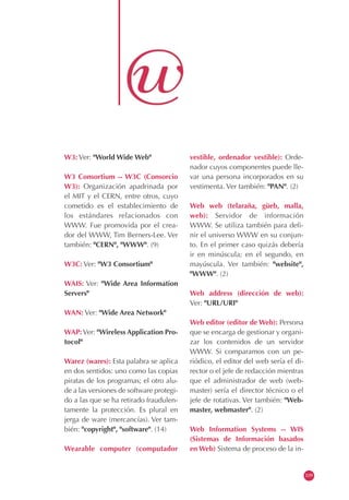 W3: Ver: "World Wide Web"
W3 Consortium -- W3C (Consorcio
W3): Organización apadrinada por
el MIT y el CERN, entre otros, cuyo
cometido es el establecimiento de
los estándares relacionados con
WWW. Fue promovida por el crea-
dor del WWW, Tim Berners-Lee. Ver
también: "CERN", "WWW". (9)
W3C: Ver: "W3 Consortium"
WAIS: Ver: "Wide Area Information
Servers"
WAN: Ver: "Wide Area Network"
WAP:Ver: "Wireless Application Pro-
tocol"
Warez (wares): Esta palabra se aplica
en dos sentidos: uno como las copias
piratas de los programas; el otro alu-
de a las versiones de software protegi-
do a las que se ha retirado fraudulen-
tamente la protección. Es plural en
jerga de ware (mercancías). Ver tam-
bién: "copyright", "software". (14)
Wearable computer (computador
vestible, ordenador vestible): Orde-
nador cuyos componentes puede lle-
var una persona incorporados en su
vestimenta. Ver también: "PAN". (2)
Web web (telaraña, güeb, malla,
web): Servidor de información
WWW. Se utiliza también para defi-
nir el universo WWW en su conjun-
to. En el primer caso quizás debería
ir en minúscula; en el segundo, en
mayúscula. Ver también: "website",
"WWW". (2)
Web address (dirección de web):
Ver: "URL/URI"
Web editor (editor de Web): Persona
que se encarga de gestionar y organi-
zar los contenidos de un servidor
WWW. Si comparamos con un pe-
riódico, el editor del web sería el di-
rector o el jefe de redacción mientras
que el administrador de web (web-
master) sería el director técnico o el
jefe de rotativas. Ver también: "Web-
master, webmaster". (2)
Web Information Systems -- WIS
(Sistemas de Información basados
en Web) Sistema de proceso de la in-
109
 